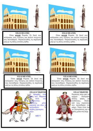 ΕΙΣΑΙ ΘΕΑΤΗΣ
Είσαι φτωχή Ρωμαία. Οι δικοί σου
πολέμησαν τους Έλληνες και πολλοί συγγενείς
σου σκοτώθηκαν. Παρακολουθείς τη παρέλαση
μαζί με τις άλλες γυναίκες όρθια.
ΕΙΣΑΙ ΘΕΑΤΗΣ
Είσαι φτωχή Ρωμαία. Οι δικοί σου
πολέμησαν τους Έλληνες και πολλοί συγγενείς
σου σκοτώθηκαν. Παρακολουθείς τη παρέλαση
μαζί με τις άλλες γυναίκες όρθια.
ΕΙΣΑΙ ΘΕΑΤΗΣ
Είσαι φτωχή Ρωμαία. Οι δικοί σου
πολέμησαν τους Έλληνες και πολλοί συγγενείς
σου σκοτώθηκαν. Παρακολουθείς τη παρέλαση
μαζί με τις άλλες γυναίκες όρθια.
ΕΙΣΑΙ ΘΕΑΤΗΣ
Είσαι φτωχή Ρωμαία. Οι δικοί σου
πολέμησαν τους Έλληνες και πολλοί συγγενείς
σου σκοτώθηκαν. Παρακολουθείς τη παρέλαση
μαζί με τις άλλες γυναίκες όρθια.
ΕΙΣΑΙ Ο ΝΙΚΗΤΗΣ
Ο θρίαμβος είναι
δικός σου. Μπροστά
σε σένα όλοι
υποκλίνονται.
Πηγαίνεις μόνος
μπροστά και όλοι σε
ακολουθούν. Το
πλήθος ζητωκραυ-
γάζει.
ΑΒΕ!!!
ΕΙΣΑΙ ΝΙΚΗΤΗΣ
Περπατάς πίσω από τον
αρχηγό. Πολέμησες
πολλές φορές και
κινδύνεψες.. Πολλοί
από τους στρατιώτες
σου σκοτώθηκαν στις
μάχες. Τώρα είναι ώρα
να ξεκουραστείς και να
ζήσεις μέσα στη δόξα.
 