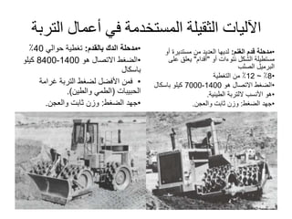 ‫الت‬ ‫أعمال‬ ‫في‬ ‫المستخدمة‬ ‫الثقيلة‬ ‫اآلليات‬‫ربة‬
•‫مدحلة‬‫بالقدم‬ ‫الدك‬:‫حوالي‬ ‫تغطية‬40٪
•‫هو‬ ‫االتصال‬ ‫الضغط‬1400-8400‫كيلو‬
‫باسكال‬
•‫غرامة‬ ‫التربة‬ ‫لضغط‬ ‫األفضل‬ ‫فمن‬
‫الحبيبات‬(‫والطين‬ ‫الطمي‬.)
•‫الضغط‬ ‫جهد‬:‫والعجن‬ ‫ثابت‬ ‫وزن‬.
•‫مدحلة‬‫الغنم‬ ‫قدم‬:‫أو‬ ‫مستديرة‬ ‫من‬ ‫العديد‬ ‫لديها‬
‫نتوءات‬ ‫الشكل‬ ‫مستطيلة‬‫أو‬"‫أقدام‬"‫على‬ ‫يعلق‬
‫الصلب‬ ‫البرميل‬
•8٪~12‫التغطية‬ ‫من‬ ٪
•‫هو‬ ‫االتصال‬ ‫الضغط‬1400-7000‫باسكال‬ ‫كيلو‬
•‫األنسب‬ ‫هو‬‫اللتربة‬‫الطينية‬.
•‫الضغط‬ ‫جهد‬:‫والعجن‬ ‫ثابت‬ ‫وزن‬.
 