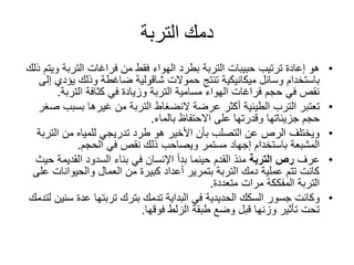‫التربة‬ ‫دمك‬
•‫حبيبات‬ ‫ترتيب‬ ‫إعادة‬ ‫هو‬‫التربة‬‫التربة‬ ‫فراغات‬ ‫من‬ ‫فقط‬ ‫الهواء‬ ‫بطرد‬‫ذلك‬ ‫ويتم‬
‫حموالت‬ ‫تنتج‬ ‫ميكانيكية‬ ‫وسائل‬ ‫باستخدام‬‫شاقولية‬‫يؤ‬ ‫وذلك‬ ‫ضاغطة‬‫إلى‬ ‫دي‬
‫التربة‬ ‫مسامية‬ ‫الهواء‬ ‫فراغات‬ ‫حجم‬ ‫في‬ ‫نقص‬‫الترب‬ ‫كثافة‬ ‫في‬ ‫وزيادة‬‫ة‬.
•‫تعتبر‬‫الطينية‬ ‫الترب‬‫بسب‬ ‫غيرها‬ ‫من‬ ‫التربة‬ ‫النضغاط‬ ‫عرضة‬ ‫أكثر‬‫صغر‬ ‫ب‬
‫جزيئاتها‬ ‫حجم‬‫بالماء‬ ‫االحتفاظ‬ ‫على‬ ‫وقدرتها‬.
•‫ال‬ ‫من‬ ‫للمياه‬ ‫تدريجي‬ ‫طرد‬ ‫هو‬ ‫األخير‬ ‫بأن‬ ‫التصلب‬ ‫عن‬ ‫الرص‬ ‫ويختلف‬‫تربة‬
‫باستخدام‬ ‫المشبعة‬‫إجهاد‬‫الحجم‬ ‫في‬ ‫نقص‬ ‫ذلك‬ ‫ويصاحب‬ ‫مستمر‬.
•‫عرف‬‫التربة‬ ‫رص‬‫بناء‬ ‫في‬ ‫اإلنسان‬ ‫بدأ‬ ‫حينما‬ ‫القدم‬ ‫منذ‬‫السدود‬‫القديمة‬‫حيث‬
‫والحيوان‬ ‫العمال‬ ‫من‬ ‫كبيرة‬ ‫أعداد‬ ‫بتمرير‬ ‫التربة‬ ‫دمك‬ ‫عملية‬ ‫تتم‬ ‫كانت‬‫على‬ ‫ات‬
‫متعددة‬ ‫مرات‬ ‫المفككة‬ ‫التربة‬.
•‫وكانت‬‫جسور‬‫الحديدية‬ ‫السكك‬‫س‬ ‫عدة‬ ‫تربتها‬ ‫بترك‬ ‫تدمك‬ ‫البداية‬ ‫في‬‫لتدمك‬ ‫نين‬
‫فوقها‬ ‫الزلط‬ ‫طبقة‬ ‫وضع‬ ‫قبل‬ ‫وزنها‬ ‫تأثير‬ ‫تحت‬.
 