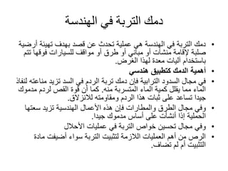 ‫الهندسة‬ ‫في‬ ‫التربة‬ ‫دمك‬
•‫أر‬ ‫تهيئة‬ ‫بهدف‬ ‫قصد‬ ‫عن‬ ‫تحدث‬ ‫عملية‬ ‫هي‬ ‫الهندسة‬ ‫في‬ ‫التربة‬ ‫دمك‬‫ضية‬
‫ت‬ ‫فوقها‬ ‫للسيارات‬ ‫مواقف‬ ‫أو‬ ‫طرق‬ ‫أو‬ ‫مباني‬ ‫أو‬ ‫منشآت‬ ‫إلقامة‬ ‫صلبة‬‫تم‬
‫الغرض‬ ‫لهذا‬ ‫معدة‬ ‫آليات‬ ‫باستخدام‬.
•‫هندسي‬ ‫كتطبيق‬ ‫الدمك‬ ‫أهمية‬
•‫من‬ ‫تزيد‬ ‫السد‬ ‫في‬ ‫الردم‬ ‫تربة‬ ‫دمك‬ ‫فإن‬ ‫الترابية‬ ‫السدود‬ ‫مجال‬ ‫في‬‫لنفاذ‬ ‫اعته‬
‫المتسربة‬ ‫الماء‬ ‫كمية‬ ‫يقلل‬ ‫مما‬ ‫الماء‬‫منه‬.‫مدم‬ ‫لردم‬ ‫القص‬ ‫قوة‬ ‫أن‬ ‫كما‬‫وك‬
‫لالنزالق‬ ‫ومقاومته‬ ‫الردم‬ ‫هذا‬ ‫ثبات‬ ‫على‬ ‫تساعد‬ ‫جيدا‬.
•‫سعتها‬ ‫تزيد‬ ‫الهندسية‬ ‫األعمال‬ ‫هذه‬ ‫فإن‬ ‫والمطارات‬ ‫الطرق‬ ‫مجال‬ ‫وفي‬
‫الحملية‬‫جيدا‬ ‫مدموك‬ ‫أساس‬ ‫على‬ ‫أنشأت‬ ‫إذا‬.
•‫عمليات‬ ‫في‬ ‫التربة‬ ‫خواص‬ ‫تحسين‬ ‫مجال‬ ‫وفي‬‫األحالل‬
•‫ما‬ ‫أضيفت‬ ‫سواء‬ ‫التربة‬ ‫لتثبيت‬ ‫الالزمة‬ ‫العمليات‬ ‫أهم‬ ‫من‬ ‫الرص‬‫دة‬
‫تضاف‬ ‫لم‬ ‫أم‬ ‫التثبيت‬.
 