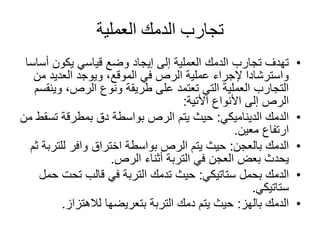 ‫العملية‬ ‫الدمك‬ ‫تجارب‬
•‫أ‬ ‫يكون‬ ‫قياسي‬ ‫وضع‬ ‫إيجاد‬ ‫إلى‬ ‫العملية‬ ‫الدمك‬ ‫تجارب‬ ‫تهدف‬‫ساسا‬
‫م‬ ‫العديد‬ ‫ويوجد‬ ،‫الموقع‬ ‫في‬ ‫الرص‬ ‫عملية‬ ‫إلجراء‬ ‫واسترشادا‬‫ن‬
‫وي‬ ،‫الرص‬ ‫ونوع‬ ‫طريقة‬ ‫على‬ ‫تعتمد‬ ‫التي‬ ‫العملية‬ ‫التجارب‬‫نقسم‬
‫األنواع‬ ‫إلى‬ ‫الرص‬‫األتية‬:
•‫الديناميكي‬ ‫الدمك‬:‫تس‬ ‫بمطرقة‬ ‫دق‬ ‫بواسطة‬ ‫الرص‬ ‫يتم‬ ‫حيث‬‫من‬ ‫قط‬
‫معين‬ ‫ارتفاع‬.
•‫بالعجن‬ ‫الدمك‬:‫للت‬ ‫وافر‬ ‫اختراق‬ ‫بواسطة‬ ‫الرص‬ ‫يتم‬ ‫حيث‬‫ثم‬ ‫ربة‬
‫الرص‬ ‫أثناء‬ ‫التربة‬ ‫في‬ ‫العجن‬ ‫بعض‬ ‫يحدث‬.
•‫بحمل‬ ‫الدمك‬‫ستاتيكي‬:‫تحت‬ ‫قالب‬ ‫في‬ ‫التربة‬ ‫تدمك‬ ‫حيث‬‫حمل‬
‫ستاتيكي‬.
•‫بالهز‬ ‫الدمك‬:‫لالهتزاز‬ ‫بتعريضها‬ ‫التربة‬ ‫دمك‬ ‫يتم‬ ‫حيث‬.
 
