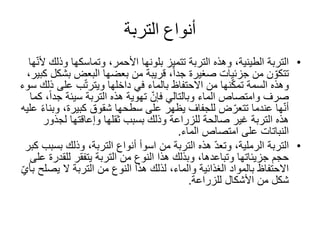 ‫التربة‬ ‫أنواع‬
•‫وذ‬ ‫وتماسكها‬ ،‫األحمر‬ ‫بلونها‬ ‫تتميز‬ ‫التربة‬ ‫وهذه‬ ،‫الطينية‬ ‫التربة‬‫ها‬ّ‫ن‬‫أل‬ ‫لك‬
‫ب‬ ‫البعض‬ ‫بعضها‬ ‫من‬ ‫قريبة‬ ،ً‫ا‬‫جد‬ ‫صغيرة‬ ‫جزئيات‬ ‫من‬ ‫ن‬ ّ‫تتكو‬،‫كبير‬ ‫شكل‬
‫على‬ ‫ب‬ّ‫ت‬‫ويتر‬ ‫داخلها‬ ‫في‬ ‫بالماء‬ ‫االحتفاظ‬ ‫من‬ ‫نها‬ّ‫ك‬‫تم‬ ‫السمة‬ ‫وهذه‬‫سوء‬ ‫ذلك‬
‫ج‬ ‫سيئة‬ ‫التربة‬ ‫هذه‬ ‫تهوية‬ ّ‫فإن‬ ‫وبالتالي‬ ‫الماء‬ ‫وامتصاص‬ ‫صرف‬‫كما‬ ،ً‫ا‬‫د‬
‫و‬ ،‫كبيرة‬ ‫شقوق‬ ‫سطحها‬ ‫على‬ ‫يظهر‬ ‫للجفاف‬ ‫ض‬ّ‫تتعر‬ ‫عندما‬ ‫ها‬ّ‫ن‬‫أ‬‫عليه‬ ً‫ء‬‫بنا‬
‫لجذو‬ ‫وإعاقتها‬ ‫ثقلها‬ ‫بسبب‬ ‫وذلك‬ ‫للزراعة‬ ‫صالحة‬ ‫غير‬ ‫التربة‬ ‫هذه‬‫ر‬
‫امتصاص‬ ‫على‬ ‫النباتات‬‫الماء‬.
•‫التربة‬‫أنواع‬ ‫اسوأ‬ ‫من‬ ‫التربة‬ ‫هذه‬ ّ‫د‬‫وتع‬ ،‫الرملية‬،‫التربة‬‫ب‬ ‫وذلك‬‫كبر‬ ‫سبب‬
‫التربة‬ ‫من‬ ‫النوع‬ ‫هذا‬ ‫وبذلك‬ ،‫وتباعدها‬ ‫جزيئاتها‬ ‫حجم‬‫يتفقر‬‫للق‬‫على‬ ‫درة‬
‫يص‬ ‫ال‬ ‫التربة‬ ‫من‬ ‫النوع‬ ‫هذا‬ ‫لذلك‬ ،‫والماء‬ ‫الغذائية‬ ‫بالمواد‬ ‫االحتفاظ‬ّ‫ي‬‫بأ‬ ‫لح‬
‫األشكال‬ ‫من‬ ‫شكل‬‫للزراعة‬.
 