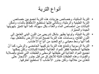 ‫التربة‬ ‫أنواع‬
•‫التربة‬‫السلتية‬‫خص‬ ‫بين‬ ‫تجمع‬ ‫التربة‬ ‫هذه‬ ‫جزيئات‬ ‫وخصائص‬ ،‫ائص‬
‫االحتفا‬ ‫تستطيع‬ ‫ها‬ّ‫ن‬‫فإ‬ ‫وبالتالي‬ ،‫والرملية‬ ‫الطينية‬ ‫التربة‬‫ن‬ّ‫ك‬‫وتم‬ ،‫بالماء‬ ‫ظ‬
ّ‫ي‬‫تتم‬ ‫ها‬ّ‫ن‬‫أ‬ ‫كما‬ ،‫سهولة‬ ‫بكل‬ ‫والغذاء‬ ‫الماء‬ ‫امتصاص‬ ‫من‬ ‫النباتات‬‫بتهويتها‬ ‫ز‬
‫الجيدة‬‫ّزة‬‫ي‬‫والمم‬.
•‫التربة‬‫ا‬ ‫البني‬ ‫اللون‬ ‫من‬ ‫تدريجي‬ ‫بشكل‬ ‫يظهر‬ ‫ولونها‬ ،‫ّة‬‫ي‬‫البن‬‫إلى‬ ‫لغامق‬
‫بالتغلغ‬ ‫األرض‬ ‫لدودة‬ ‫تصبح‬ ‫التربة‬ ‫هذه‬ ‫ومسامات‬ ،‫الفاتح‬ ‫اللون‬‫ل‬‫بها‬،
‫األعشاب‬ ‫أنواع‬ ‫من‬ ‫للعديد‬ ‫رائع‬ ‫معيشي‬ ‫وسط‬ ‫ها‬ّ‫ن‬‫أ‬ ‫كما‬.
•‫التربة‬‫الرسوبية‬‫والر‬ ‫الحامضي‬ ‫بتركيبها‬ ‫التربة‬ ‫هذه‬ ‫وتتمتع‬ّ‫أن‬ ‫كما‬ ،‫ملي‬
‫و‬ ،‫للنباتات‬ ‫المفيدة‬ ‫الغذائية‬ ‫للمواد‬ ‫تفتقر‬ ‫السطحية‬ ‫طبقاتها‬‫يمكنها‬ ‫لكن‬
‫تت‬ ‫التي‬ ‫والطبقات‬ ‫الوسطى‬ ‫طبقاتها‬ ‫في‬ ‫الغذائية‬ ‫المواد‬ ‫تجميع‬‫بالصالبة‬ ‫متع‬
ّ‫ت‬‫ح‬ ‫األشجار‬ ‫جذور‬ ‫قبل‬ ‫من‬ ‫لالختراق‬ ‫قابلة‬ ‫الطبقات‬ ‫وهذه‬ ،‫والقسوة‬‫ى‬
‫تستطيع‬ ‫ال‬ ‫األعشاب‬ ‫جذور‬ ‫ولكن‬ ،‫خاللها‬ ‫من‬ ‫ى‬ّ‫ذ‬‫تتغ‬‫اخترقها‬.
 