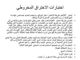 ‫المخروطي‬ ‫االختراق‬ ‫اختبارات‬
•‫اختبار‬CPT‫الهندس‬ ‫خصائص‬ ‫لتحديد‬ ‫وتستخدم‬ ،‫الموقع‬ ‫داخل‬ ‫لالختبار‬ ‫طريقة‬ ‫هو‬‫ة‬
‫الجيوتقنية‬‫موقعك‬ ‫لتربة‬ ‫الصخرية‬ ‫الخصائص‬ ‫ورسم‬ ،.
•‫اختبار‬ ‫طريقة‬ ‫تتضمن‬CPT‫إلى‬ ‫قياسي‬ ‫مخروط‬ ‫طرف‬ ‫لدفع‬ ‫هيدروليكي‬ ‫حفار‬ ‫استخدام‬
‫من‬ ‫العديد‬ ‫طريق‬ ‫عن‬ ‫األرض‬ ‫داخل‬‫القضبان‬.‫ي‬ ‫التي‬ ‫المقاومة‬ ‫باستمرار‬ ‫يقيس‬ ‫إنه‬‫تطلبها‬
‫الثانية‬ ‫في‬ ‫سنتيمتر‬ ‫باثنين‬ ‫يقدر‬ ‫ثابت‬ ‫بمعدل‬ ‫التربة‬ ‫اختراق‬‫الواحدة‬.‫وي‬‫القوة‬ ‫على‬ ‫طلق‬
‫الخاصة‬ ‫التربة‬ ‫قوة‬ ‫تحدد‬ ‫وهي‬ ،‫المخروط‬ ‫مقاومة‬ ‫المخروط‬ ‫على‬ ‫تؤثر‬ ‫التي‬ ‫الكلية‬‫ب‬‫ك‬.
‫الكلية‬ ‫القيمة‬ ‫السبر‬ ‫قضبان‬ ‫على‬ ‫المؤثرة‬ ‫القوى‬ ‫تعطي‬‫لالحتكاك‬.‫الق‬ ‫توفر‬‫يتم‬ ‫التي‬ ‫ياسات‬
‫األنبوب‬ ‫احتكاك‬ ‫قيمة‬ ‫احتكاك‬ ‫بأسطوانة‬ ‫مزود‬ ‫كهربائي‬ ‫مخروط‬ ‫بواسطة‬ ‫أخذها‬‫الجان‬‫بي‬
(CPT-E).
•‫العا‬ ‫للضغط‬ ‫مقياس‬ ‫تثبيت‬ ‫يتم‬ ،‫الجوفية‬ ‫المياه‬ ‫مستوى‬ ‫مراقبة‬ ‫يجب‬ ‫فعندما‬‫لجمع‬ ‫بسرعة‬ ‫لي‬
‫ضغط‬ ‫عن‬ ‫معلومات‬‫المياه‬.‫ثق‬ ‫من‬ ‫االندفاع‬ ‫تحمل‬ ‫على‬ ‫القدرة‬ ‫السبر‬ ‫معدات‬ ‫تستمد‬‫ل‬
‫إضافي‬ ‫فعل‬ ‫رد‬ ‫لتحفيز‬ ‫وذلك‬ ‫تثبيت‬ ‫مسامير‬ ‫من‬ ‫أو‬ ‫الشاحنة‬ ‫في‬ ‫الموازنة‬.
•‫المعايير‬ ‫لحساب‬ ‫ستخدم‬ُ‫ت‬ ‫تجميعها‬ ‫يتم‬ ‫التي‬ ‫المعلومات‬‫الجيوتقنية‬‫التالي‬‫ة‬:
•‫الفعالة‬ ‫االحتكاك‬ ‫زاوية‬
•‫الدمج‬ ‫معامالت‬
•‫التربة‬ ‫تحمل‬ ‫قدرة‬
•‫الثبات‬ ‫أو‬ ‫االستقرار‬ ‫حالة‬ ‫في‬ ‫األساسات‬ ‫سلوك‬
 