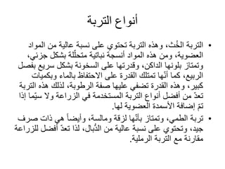 ‫التربة‬ ‫أنواع‬
•‫التربة‬‫ث‬ُ‫خ‬‫ال‬‫ا‬ ‫من‬ ‫عالية‬ ‫نسبة‬ ‫على‬ ‫تحتوي‬ ‫التربة‬ ‫وهذه‬ ،‫لمواد‬
‫جز‬ ‫بشكل‬ ‫لة‬ّ‫متحل‬ ‫نباتية‬ ‫أنسجة‬ ‫المواد‬ ‫هذه‬ ‫ومن‬ ،‫العضوية‬،‫ئي‬
‫سري‬ ‫بشكل‬ ‫السخونة‬ ‫على‬ ‫وقدرتها‬ ،‫الداكن‬ ‫بلونها‬ ‫وتمتاز‬‫بفصل‬ ‫ع‬
‫وب‬ ‫بالماء‬ ‫االحتفاظ‬ ‫على‬ ‫القدرة‬ ‫تمتلك‬ ‫ها‬ّ‫ن‬‫أ‬ ‫كما‬ ،‫الربيع‬‫كميات‬
‫ا‬ ‫هذه‬ ‫لذلك‬ ،‫الرطوبة‬ ‫صفة‬ ‫عليها‬ ‫تضفي‬ ‫القدرة‬ ‫وهذه‬ ،‫كبير‬‫لتربة‬
‫أنواع‬ ‫أفضل‬ ‫من‬ ّ‫د‬‫تع‬‫التربة‬‫في‬ ‫المستخدمة‬‫الزراعة‬‫وال‬‫س‬‫ّما‬‫ي‬‫إذا‬
‫العضوية‬ ‫األسمدة‬ ‫إضافة‬ ّ‫م‬‫ت‬‫لها‬.
•‫تربة‬‫ها‬ّ‫ن‬‫بأ‬ ‫وتمتاز‬ ،‫الطمي‬‫لزقة‬‫ومالسة‬‫ص‬ ‫ذات‬ ‫هي‬ ً‫ا‬‫وأيض‬ ،‫رف‬
‫من‬ ‫عالية‬ ‫نسبة‬ ‫على‬ ‫وتحتوي‬ ،‫جيد‬‫بال‬ُّ‫د‬‫ال‬‫أف‬ ّ‫د‬‫تع‬ ‫لذا‬ ،‫للزراعة‬ ‫ضل‬
‫الرملية‬ ‫التربة‬ ‫مع‬ ‫مقارنة‬.
 