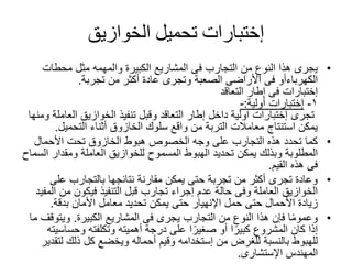 ‫إختبارات‬‫الخوازيق‬ ‫تحميل‬
•‫الكبيرة‬ ‫المشاريع‬ ‫فى‬ ‫التجارب‬ ‫من‬ ‫النوع‬ ‫هذا‬ ‫يجرى‬‫والمهمه‬‫محطات‬ ‫مثل‬
‫الكهرباءأو‬‫من‬ ‫أكثر‬ ‫عادة‬ ‫وتجرى‬ ‫الصعبة‬ ‫األراضى‬ ‫فى‬‫تجربة‬.
‫إختبارات‬‫التعاقد‬ ‫إطار‬ ‫فى‬
١-‫إختبارات‬‫أولية‬:-
‫تجرى‬‫إختبارات‬‫العا‬ ‫الخوازيق‬ ‫تنفيذ‬ ‫وقبل‬ ‫التعاقد‬ ‫إطار‬ ‫داخل‬ ‫اولية‬‫ومنها‬ ‫ملة‬
‫التحميل‬ ‫أثناء‬ ‫الخازوق‬ ‫سلوك‬ ‫واقع‬ ‫من‬ ‫التربة‬ ‫معامالت‬ ‫استنتاج‬ ‫يمكن‬.
•‫األحمال‬ ‫تحت‬ ‫الخازوق‬ ‫هبوط‬ ‫الخصوص‬ ‫وجه‬ ‫على‬ ‫التجارب‬ ‫هذه‬ ‫تحدد‬ ‫كما‬
‫ومقدار‬ ‫العاملة‬ ‫للخوازيق‬ ‫المسموح‬ ‫الهبوط‬ ‫تحديد‬ ‫يمكن‬ ‫وبذلك‬ ‫المطلوبة‬‫السماح‬
‫القيم‬ ‫هذه‬ ‫فى‬.
•‫على‬ ‫بالتجارب‬ ‫نتائجها‬ ‫مقارنة‬ ‫يمكن‬ ‫حتى‬ ‫تجربة‬ ‫من‬ ‫أكثر‬ ‫تجرى‬ ‫وعادة‬
‫من‬ ‫فيكون‬ ‫التنفيذ‬ ‫قبل‬ ‫تجارب‬ ‫إجراء‬ ‫عدم‬ ‫حالة‬ ‫وفى‬ ‫العاملة‬ ‫الخوازيق‬‫المفيد‬
‫حمل‬ ‫حتى‬ ‫األحمال‬ ‫زيادة‬‫اإلنهيار‬‫بدقة‬ ‫األمان‬ ‫معامل‬ ‫تحديد‬ ‫يمكن‬ ‫حتى‬.
•‫المشاريع‬ ‫فى‬ ‫يجرى‬ ‫التجارب‬ ‫من‬ ‫النوع‬ ‫هذا‬ ‫فإن‬ ‫ا‬ً‫م‬‫وعمو‬‫الكبيرة‬.‫ويت‬‫ما‬ ‫وقف‬
‫وحسا‬ ‫وتكلفته‬ ‫أهميته‬ ‫درجة‬ ‫على‬ ‫ا‬ً‫صغير‬ ‫أو‬ ‫ا‬ً‫كبير‬ ‫المشروع‬ ‫كان‬ ‫إذا‬‫سيته‬
‫من‬ ‫للغرض‬ ‫بالنسبة‬ ‫للهبوط‬‫إستخدامه‬‫ل‬ ‫ذلك‬ ‫كل‬ ‫ويخضع‬ ‫أحماله‬ ‫وقيم‬‫تقدير‬
‫المهندس‬‫اإلستشارى‬.
 