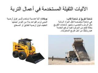 ‫الت‬ ‫أعمال‬ ‫في‬ ‫المستخدمة‬ ‫الثقيلة‬ ‫اآلليات‬‫ربة‬
‫بوبكات‬:‫فوق‬ ‫للسير‬ ‫تستخدم‬ ‫هندسية‬ ‫آلية‬‫أرضية‬
‫من‬ ‫بدال‬ ‫القواعد‬ ‫لردم‬ ‫المبنى‬‫اللودر‬‫لحملها‬
‫المسطح‬ ‫أو‬ ‫الطابق‬ ‫أرضية‬ ‫فوق‬ ‫الخفيف‬
‫تفريغ‬ ‫شاحنة‬‫أو‬‫شاحنة‬‫قالب‬:
‫هي‬‫شاحنة‬‫المواد‬ ‫لنقل‬ ‫مخصصة‬‫السائبة‬
‫مثل‬‫الرمل‬‫التفري‬ ‫شاحنات‬ ‫وتجهز‬ ،‫والحصى‬‫غ‬
‫المق‬ ‫ترتفع‬ ‫فيما‬ ‫المؤخرة‬ ‫من‬ ‫تفتح‬ ‫بنقالة‬‫دمة‬
‫المحتويات‬ ‫تفريغ‬ ‫أجل‬ ‫من‬ ‫هيدروليكيا‬.
 