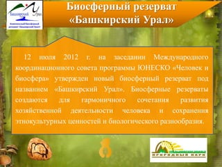 12 июля 2012 г. на заседании Международного
координационного совета программы ЮНЕСКО «Человек и
биосфера» утвержден новый биосферный резерват под
названием «Башкирский Урал». Биосферные резерваты
создаются для гармоничного сочетания развития
хозяйственной деятельности человека и сохранения
этнокультурных ценностей и биологического разнообразия.
Биосферный резерват
«Башкирский Урал»
 