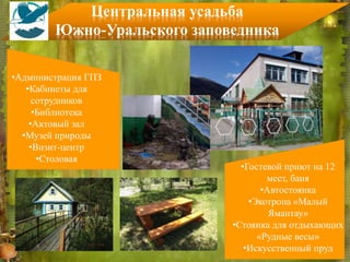 •Администрация ГПЗ
•Кабинеты для
сотрудников
•Библиотека
•Актовый зал
•Музей природы
•Визит-центр
•Столовая
•Гостевой приют на 12
мест, баня
•Автостоянка
•Экотропа «Малый
Ямантау»
•Стоянка для отдыхающих
«Рудные весы»
•Искусственный пруд
Центральная усадьба
Южно-Уральского заповедника
 