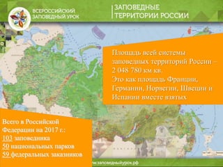 Всего в Российской
Федерации на 2017 г.:
103 заповедника
50 национальных парков
59 федеральных заказников
Площадь всей системы
заповедных территорий России –
2 048 780 км кв.
Это как площадь Франции,
Германии, Норвегии, Швеции и
Испании вместе взятых
 