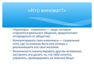 «Кто виноват?»
∗ «Кураторы» - социопаты — люди, которые
сторонятся реального общения, предпочитают
отгородиться от общества.
∗ Компенсировать свои комплексы — социальные
сети, где ты можешь быть кем хочешь и
реализовывать все свои желания.
∗ Возможность манипулировать другим человеком,
заставлять его делать то, что тебе хочется,
управлять, провоцировать на опасные вещи!
 