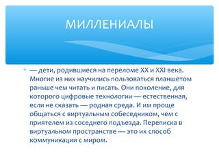 МИЛЛЕНИАЛЫ
∗ — дети, родившиеся на переломе ХХ и ХХI века.
Многие из них научились пользоваться планшетом
раньше чем читать и писать. Они поколение, для
которого цифровые технологии — естественная,
если не сказать — родная среда. И им проще
общаться с виртуальным собеседником, чем с
приятелем из соседнего подъезда. Переписка в
виртуальном пространстве — это их способ
коммуникации с миром.
 