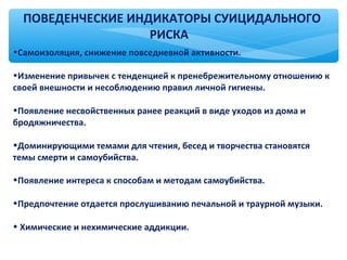 ПОВЕДЕНЧЕСКИЕ ИНДИКАТОРЫ СУИЦИДАЛЬНОГО
РИСКА
•Самоизоляция, снижение повседневной активности.
•Изменение привычек с тенденцией к пренебрежительному отношению к
своей внешности и несоблюдению правил личной гигиены.
•Появление несвойственных ранее реакций в виде уходов из дома и
бродяжничества.
•Доминирующими темами для чтения, бесед и творчества становятся
темы смерти и самоубийства.
•Появление интереса к способам и методам самоубийства.
•Предпочтение отдается прослушиванию печальной и траурной музыки.
• Химические и нехимические аддикции.
 