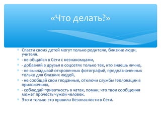 «Что делать?»
∗ Спасти своих детей могут только родители, близкие люди,
учителя.
∗ - не общайся в Сети с незнакомцами,
∗ - добавляй в друзья в соцсетях только тех, кто знаешь лично,
∗ - не выкладывай откровенных фотографий, предназначенных
только для близких людей,
∗ - не сообщай свои геоданные, отключи службы геолокации в
приложениях,
∗ - соблюдай приватность в чатах, помни, что твои сообщения
может прочесть чужой человек.
∗ Это и только это правила безопасности в Сети.
 