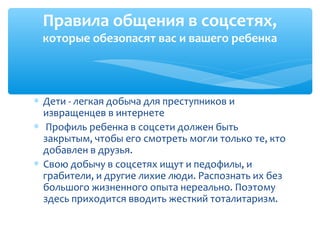 Правила общения в соцсетях,
которые обезопасят вас и вашего ребенка
∗ Дети - легкая добыча для преступников и
извращенцев в интернете
∗ Профиль ребенка в соцсети должен быть
закрытым, чтобы его смотреть могли только те, кто
добавлен в друзья.
∗ Свою добычу в соцсетях ищут и педофилы, и
грабители, и другие лихие люди. Распознать их без
большого жизненного опыта нереально. Поэтому
здесь приходится вводить жесткий тоталитаризм.
 