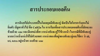 สารประกอบแอลคีน
สารอินทรีย์ประเภทนี้ในโมเลกุลมีพันธะคู่ จัดเป็นไฮโดรคาร์บอนไม่
อิ่มตัว มีสูตรทั่วไป คือ CnH2n ใน การเรียกชื่อสารประกอบแอลคีนนี้มักจะลง
ท้ายด้วย -ene และมีเลขบ่งชี้ตา แหน่งพันธะคู่ไว้ข้างหน้า ในกรณีที่มีพันธะคู่
มากกว่าหนึ่งแห่งให้ใส่ตัวเลขตา แหน่งของที่อยู่ของพันธะคู่และใช้คา ว่า di,
tri, tetra อยู่หน้าคา ลงท้าย -ene
 