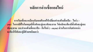 หลักการอ่านชื่อแอลไคน์
การเรียกชื่อจะเหมือนกับแอลคีนแต่ให้เปลี่ยนคาลงท้ายชื่อเป็น – ไอน์ ( -
yne) ในกรณีที่ในโมเลกุลมีทั้งพันธะคู่และพันธะสาม โซ่หลักจะต้องมีทั้งพันธะคู่และ
พันธะสาม และคาลงท้ายชื่อจะเป็น - อีนไอน์ ( - enyne) ส่วนในการนับตาแหน่ง
จะต้องให้พันธะคู่มีตัวเลขน้อยกว่า
 