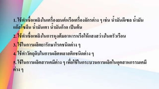 1. ใช้ทาเชื้อเพลิงในเครื่องยนต์หรือเครื่องจักรต่าง ๆ เช่น น้ามันดีเซล น้ามัน
แก๊สโซลีน น้ามันเตา น้ามันก๊าด เป็นต้น
2. ใช้ทาเชื้อเพลิงในการหุงต้มอาหารหรือให้แสงสว่างในครัวเรือน
3. ใช้ในการผลิตยารักษาโรคชนิดต่าง ๆ
4. ใช้ทาวัตถุดิบในการผลิตพลาสติกชนิดต่าง ๆ
5. ใช้ในการผลิตสารเคมีต่าง ๆ เพื่อใช้ในกระบวนการผลิตในอุตสาหกรรมเคมี
ต่าง ๆ
 