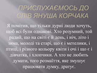 Я помітив, що тільки дурні люди хочуть,
щоб всі були однакові. Хто розумний, той
радий, що на світі є й день, і ніч, літо і
зима, молоді та старі, що є і метелики, і
птиці, і різного кольору квіти і очі і що є і
дівчатка, і хлопчики. А хто не любить
думати, того розмаїття, яке змушує
працювати думку, дратує.
 