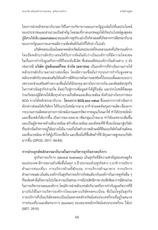 ธรรมาภิบาลในองค์การภาคเอกชน : ธุรกิจภาคบริการ
66
สานิตย์ หนูนิล
โดยการน�ำหลักธรรมาภิบาลมาใช้ในการบริหารงานของภาครัฐมุ่งเน้นไปที่ผลประโยชน์
ของประชาชนและส่วนรวมเป็นส�ำคัญ ในขณะที่ภาคเอกชนมุ่งให้เกิดประโยชน์สูงสุดต่อ
ผู้มีส่วนได้เสีย(stakeholders)ขององค์การธุรกิจอย่างไรก็ตามผลที่เกิดจากการมีธรรมาภิบาล
ของภาครัฐและภาคเอกชนมีความสัมพันธ์กันดังที่ได้กล่าวไปแล้ว
	 บริษัทจดทะเบียนในตลาดหลักทรัพย์แห่งประเทศไทยหลายแห่งที่บริหารองค์การ
โดยยึดหลักบรรษัทภิบาลจนได้รับการจัดอันดับว่าเป็นองค์การที่มีความโดดเด่น
ในเรื่องการก�ำกับดูแลกิจการที่ดีในระดับดีเลิศ ซึ่งส่งผลดีต่อองค์การในด้านต่าง ๆ ดัง
เช่นกรณี บริษัท ปูนซิเมนต์ไทย จ�ำกัด (มหาชน) เป็นองค์การที่ด�ำเนินงานภายใต้
หลักบรรษัทภิบาลมาอย่างต่อเนื่อง โดยมีความเชื่อมั่นว่าระบบการก�ำกับดูแลตาม
หลักบรรษัทภิบาลจะส่งเสริมให้องค์การมีศักยภาพในการแข่งขันทั้งในระยะสั้นและระยะยาว
เพราะจะช่วยเสริมสร้างความเชื่อมั่นให้นักลงทุน สถาบันการการเงิน และพันธมิตรธุรกิจ
ในการด�ำเนินธุรกิจร่วมกัน อันน�ำไปสู่การเพิ่มมูลค่าให้ผู้ถือหุ้น และประโยชน์ที่สมดุล
ร่วมกันของผู้มีส่วนได้เสียทุกฝ่ายรวมถึงสังคมและสิ่งแวดล้อม ดังตัวอย่างโครงการของ
SCG ภายใต้หลักธรรมาภิบาล : โครงการ SCG eco value ซึ่งผลจากการด�ำเนินการ
ดังกล่าวส่งผลให้บริษัทฯ ได้รับประโยชน์มากมาย อาทิช่วยลดต้นทุนการผลิต เนื่องจาก
กระบวนการผลิตหลายรายการน�ำพลังงานและทรัพยากรหมุนเวียนมาใช้ ท�ำให้ประหยัดน�้ำ 
และเชื้อเพลิงได้มากขึ้น เป็นการขยายตลาด เพิ่มกลุ่มเป้าหมาย ท�ำให้ยอดขายเพิ่มขึ้น
และเป็นผู้น�ำตลาดด้านสิ่งแวดล้อม สร้างสิ่งแวดล้อม และสังคมที่ดีซึ่งจะย้อนมาสู่บริษัท
ที่จะด�ำเนินกิจการอยู่ได้อย่างยั่งยืน รวมทั้งยังสร้างภาพลักษณ์ที่ดีของบริษัทในด้านสังคม
และสิ่งแวดล้อม ท�ำให้ผู้บริโภคเชื่อใจ และเชื่อมั่นที่ซื้อสินค้าที่ดีมีคุณภาพสูงของบริษัท
มากขึ้น (OPCD, 2011: 64-65)
การประยุกต์หลักธรรมาภิบาลในการบริหารธุรกิจภาคบริการ
	 ธุรกิจภาคบริการ (service business) เป็นธุรกิจที่มีความส�ำคัญต่อเศรษฐกิจ
ของประเทศ มีการขยายตัวเพิ่มขึ้นในทุก ๆ ปี ประกอบด้วยธุรกิจต่าง ๆ อาทิการบริการ
ด้านการท่องเที่ยว การบริการด้านที่พักแรม การบริการด้านอาหาร การบริการ
ด้านการขนส่งเป็นต้นองค์การในธุรกิจภาคบริการก็เช่นเดียวกับองค์การในภาคธุรกิจอื่นๆ
ที่จะต้องค�ำนึงถึงความโปร่งใส ความเป็นธรรม การมีประสิทธิภาพ ประสิทธิผล การมีส่วนร่วม
ในการบริหารงานขององค์การ โดยมีการน�ำหลักบรรษัทภิบาลหรือการก�ำกับดูแลกิจการที่ดี
มาปรับใช้ในการบริหารองค์การโดยเฉพาะบริษัทจดทะเบียน ซึ่งในปัจจุบันธุรกิจ
ภาคบริการที่เป็นบริษัทจดทะเบียนในตลาดหลักทรัพย์แห่งประเทศไทยที่อยู่ในหมวด
การท่องเที่ยวและสันทนาการ (tourism) ของตลาดหลักทรัพย์แห่งประเทศไทย ได้แก่
(SET, 2015)
 