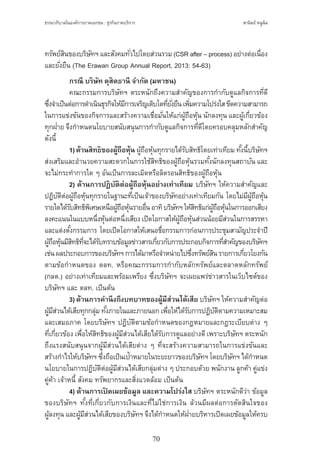 ธรรมาภิบาลในองค์การภาคเอกชน : ธุรกิจภาคบริการ
70
สานิตย์ หนูนิล
ทรัพย์สินของบริษัทฯ และสังคมทั่วไปโดยส่วนรวม (CSR after – process) อย่างต่อเนื่อง
และยั่งยืน (The Erawan Group Annual Report, 2013: 54-63)
	 กรณี บริษัท ดุสิตธานี จ�ำกัด (มหาชน)
	 คณะกรรมการบริษัทฯ ตระหนักถึงความส�ำคัญของการก�ำกับดูแลกิจการที่ดี
ซึ่งจ�ำเป็นต่อการด�ำเนินธุรกิจให้มีการเจริญเติบโตที่ยั่งยืนเพิ่มความโปร่งใสขีดความสามารถ
ในการแข่งขันของกิจการและสร้างความเชื่อมั่นให้แก่ผู้ถือหุ้น นักลงทุน และผู้เกี่ยวข้อง
ทุกฝ่าย จึงก�ำหนดนโยบายสนับสนุนการก�ำกับดูแลกิจการที่ดีโดยครอบคลุมหลักส�ำคัญ
ดังนี้
	 1)ด้านสิทธิของผู้ถือหุ้น ผู้ถือหุ้นทุกรายได้รับสิทธิโดยเท่าเทียม ทั้งนี้บริษัทฯ
ส่งเสริมและอ�ำนวยความสะดวกในการใช้สิทธิของผู้ถือหุ้นรวมทั้งนักลงทุนสถาบัน และ
จะไม่กระท�ำการใด ๆ อันเป็นการละเมิดหรือลิดรอนสิทธิของผู้ถือหุ้น
	 2) ด้านการปฏิบัติต่อผู้ถือหุ้นอย่างเท่าเทียม บริษัทฯ ให้ความส�ำคัญและ
ปฏิบัติต่อผู้ถือหุ้นทุกรายในฐานะที่เป็นเจ้าของบริษัทอย่างเท่าเทียมกัน โดยไม่มีผู้ถือหุ้น
รายใดได้รับสิทธิพิเศษเหนือผู้ถือหุ้นรายอื่นอาทิบริษัทฯให้สิทธิแก่ผู้ถือหุ้นในการออกเสียง
ลงคะแนนในแบบหนึ่งหุ้นต่อหนึ่งเสียง เปิดโอกาสให้ผู้ถือหุ้นส่วนน้อยมีส่วนในการสรรหา
และแต่งตั้งกรรมการ โดยเปิดโอกาสให้เสนอชื่อกรรมการก่อนการประชุมสามัญประจ�ำปี
ผู้ถือหุ้นมีสิทธิที่จะได้รับทราบข้อมูลข่าวสารเกี่ยวกับการประกอบกิจการที่ส�ำคัญของบริษัทฯ
เช่นผลประกอบการของบริษัทฯการได้มาหรือจ�ำหน่ายไปซึ่งทรัพย์สินรายการเกี่ยวโยงกัน
ตามข้อก�ำหนดของ ตลท. หรือคณะกรรมการก�ำกับหลักทรัพย์และตลาดหลักทรัพย์
(กลต.) อย่างเท่าเทียมและพร้อมเพรียง ซึ่งบริษัทฯ จะเผยแพร่ข่าวสารในเว็บไซต์ของ
บริษัทฯ และ ตลท. เป็นต้น
	 3)ด้านการค�ำนึงถึงบทบาทของผู้มีส่วนได้เสีย บริษัทฯ ให้ความส�ำคัญต่อ
ผู้มีส่วนได้เสียทุกกลุ่ม ทั้งภายในและภายนอก เพื่อให้ได้รับการปฏิบัติตามความเหมาะสม
และเสมอภาค โดยบริษัทฯ ปฏิบัติตามข้อก�ำหนดของกฎหมายและกฎระเบียบต่าง ๆ
ที่เกี่ยวข้อง เพื่อให้สิทธิของผู้มีส่วนได้เสียได้รับการดูแลอย่างดีเพราะบริษัทฯ ตระหนัก
ถึงแรงสนับสนุนจากผู้มีส่วนได้เสียต่าง ๆ ที่จะสร้างความสามารถในการแข่งขันและ
สร้างก�ำไรให้บริษัทฯ ซึ่งถือเป็นเป้าหมายในระยะยาวของบริษัทฯ โดยบริษัทฯ ได้ก�ำหนด
นโยบายในการปฏิบัติต่อผู้มีส่วนได้เสียกลุ่มต่าง ๆ ประกอบด้วย พนักงาน ลูกค้า คู่แข่ง
คู่ค้า เจ้าหนี้ สังคม ทรัพยากรและสิ่งแวดล้อม เป็นต้น
	 4) ด้านการเปิ ดเผยข้อมูล และความโปร่งใส บริษัทฯ ตระหนักดีว่า ข้อมูล
ของบริษัทฯ ทั้งที่เกี่ยวกับการเงินและที่ไม่ใช่การเงิน ล้วนมีผลต่อการตัดสินใจของ
ผู้ลงทุน และผู้มีส่วนได้เสียของบริษัทฯ จึงได้ก�ำหนดให้ฝ่ายบริหารเปิดเผยข้อมูลให้ครบ
 