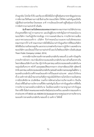 71
ปีที่ 36 ฉบับที่ 2 พ.ศ. 2559วารสารมหาวิทยาลัยศิลปากร ฉบับภาษาไทย ่ ่
ถ้วนถูกต้อง โปร่งใส ทั่วถึง และทันเวลาเพื่อให้มั่นใจว่าผู้ถือหุ้นสามารถหาข้อมูลประกอบ
การพิจารณาได้ทันสถานการณ์ ซึ่งฝ่ายบริหารของบริษัทฯ ได้ให้ความส�ำคัญและยึดถือ
ปฏิบัติอย่างเคร่งครัดมาโดยตลอด อาทิ การเปิดเผยโครงสร้างผู้ถือหุ้นอย่างโปร่งใส
การจัดท�ำรายงานประจ�ำปี เป็นต้น
	 5)ด้านความรับผิดชอบของคณะกรรมการ คณะกรรมการบริษัทประกอบ
ด้วยบุคคลที่มีความรู้ ความสามารถ และเป็นผู้มีบทบาทส�ำคัญในการก�ำหนดนโยบาย
ของบริษัทฯ ร่วมกับผู้บริหารระดับสูง การวางแผนด�ำเนินงาน การบริหารความเสี่ยง
และภาพรวมขององค์การ บริษัทฯ จึงก�ำหนดนโยบายและความรับผิดชอบของ
คณะกรรมการไว้ อาทิ คณะกรรมการจัดให้มีนโยบายก�ำกับดูแลกิจการที่ดีของบริษัทฯ
จัดให้มีนโยบายจริยธรรมธุรกิจ และจรรยาบรรณส�ำหรับกรรมการ ผู้บริหาร และพนักงาน
ของบริษัทฯ และเปิดเผยไว้ในรายงานประจ�ำปี และเว็บไซต์ของบริษัทฯ เป็นต้น (Dusit
Thani Public Company Limited, 2014)
	 จากกรณีการบริหารองค์การตามหลักบรรษัทภิบาลของทั้ง 2 องค์การในธุรกิจ
ภาคบริการดังกล่าว พบว่ามีองค์ประกอบของหลักบรรษัทภิบาลบางด้านที่แตกต่างกัน
โดยกรณีของบริษัท ดิเอราวัณ กรุ๊ป จ�ำกัด (มหาชน) องค์ประกอบของหลักบรรษัทภิบาล
จะมุ่งเน้นที่บทบาท หน้าที่ และคุณสมบัติของกรรมการ ส่วนกรณีของบริษัท ดุสิตธานี
จ�ำกัด(มหาชน)องค์ประกอบของหลักบรรษัทภิบาลค่อนข้างจะมีความครอบคลุมในมิติต่าง ๆ
ของหลักบรรษัทภิบาลที่ก�ำหนดโดยองค์การทั้งในและต่างประเทศ  แต่อย่างไรก็ตาม
ทั้ง 2 องค์การต่างมีเป้าหมายร่วมกันคือการมุ่งเน้นให้เกิดความโปร่งใส ความเป็นธรรม
การมีประสิทธิภาพ ประสิทธิผล รวมทั้งการมีส่วนร่วมในการบริหารองค์การ ถือเป็น
ตัวอย่างที่ดีในด้านการบริหารงานที่ให้ความส�ำคัญกับเรื่องการก�ำกับดูแลกิจการที่ดีหรือ
การบริหารงานตามหลักบรรษัทภิบาล โดยยึดตามหลักการมาตรฐานการก�ำกับดูแล
กิจการที่ดีทั้งข้อก�ำหนดของตลาดหลักทรัพย์แห่งประเทศไทย และหลักการขององค์การ
ต่างประเทศอาทิOECDและASEANCGScorecardสามารถสรุปแนวทางการบริหารงาน
ขององค์การตามหลักบรรษัทภิบาลของทั้ง 2 องค์การ ได้ดังนี้
 