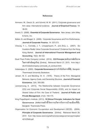 75
ปีที่ 36 ฉบับที่ 2 พ.ศ. 2559วารสารมหาวิทยาลัยศิลปากร ฉบับภาษาไทย ่ ่
References
Ammann, M., Oesch, D., and Schmid, M. M.  (2011). Corporate governance and
	 firm value: International evidence.   Journal of Empirical Finance, 18:
	 36-55.
Anand, S.  (2008).  EssentialofCorporateGovernance.  New Jersey: John Wiley
	 & Sons, Inc.
Bolton, B. and Bhagat, S.  (2008).  Corporate Governance and Firm Performance.  
	 Journal of Corporate Finance, 14: 257-273.
Cheung, Y. L., Connelly, J. T., Limpaphayom, P., and Zhou, L.  (2007).  Do
	 Investors Really Value Corporate Governance? Evidence from the Hong
	 Kong Market.  Journal of International Financial Management and
	 Accounting, 18(2): 86-122.
Dusit Thani Public Company Limited.  (2014).  CG Principle (หลักบรรษัทภิบาล
	 ในการด�ำเนินธุรกิจ). [Online].  Retrieved March 27, 2015.  from http://
	 dtc-th.listedcompany.com/code_of_conduct.html.
Indaravijaya, S.  (2005).  CorporateGovernance(การก�ำกับกิจการที่ดี).  Bangkok:
	 Thammasat University Bookstore.
Jensen, M. C. and Meckling, W. H.  (1976).  Theory of the Firm: Managerial
	 Behavior, Agency Costs, and Ownership Structure.  JournalofFinancial
	 Economics, 3(4): 305-360.
Jumroenvong, S.  (2013).  The Relationship between Corporate Governance
	 (CG) and Corporate Social Responsibility (CSR), and its impact on
	 Shared Value of Firm: the Case of Thailand.  Journal of Public and
	 Private Management, 21(2): 150-175.
King Prajadhipok’s Institute. (2013). 10 Ethical Principle: Indicators for Good
	 Governance (ทศธรรมตัวชี้วัดการบริหารกิจการบ้านเมืองที่ดี).
	 Bangkok: Thammada Press.
Organisation for Economic Co-operation and Development (OECD).  (2004).  
	 Principle of Corporate Governance.  [Online].  Retrieved March 28,
	 2015  from http://www.oecd.org/daf/ca/corporategovernanceprinciples/
	 42107649.pdf
 
