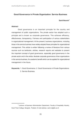 ธรรมาภิบาลในองค์การภาคเอกชน : ธุรกิจภาคบริการ
58
สานิตย์ หนูนิล
Good Governance in Private Organization: Service Business
Sanit Noonin2
Abstract
	 Good governance is an important principle for the country and
management of public organizations. The private sector has adopted such a
principle and is known as corporate governance. This achieves efficiency,
effectiveness, transparency, Fairness and participation of various stakeholders
in organizational management. At the present, business organizations, including
thoseintheservicebusinesshavewidelyadoptedtheseprinciplesfororganizational
management. This article is written following a review of literature from various
sources such as textbooks, articles, research reports and websites to present
the important concept of good governance, especially good governance in the
private sector and in the article, illustrate corporate governance of two organizations
in the service business, for academic benefit which can be applied for organizational
management in the future.
Keywords: 1. Good Governance. 2. Good Governance in Private Organizations.
	     3. Service Business.
	 2
Lecturer at Business Administration Department, Faculty of Hospitality Industry,
Dusit Thani College, Bangkok, Thailand. E-mail address: sanit.no@dtc.ac.th
 