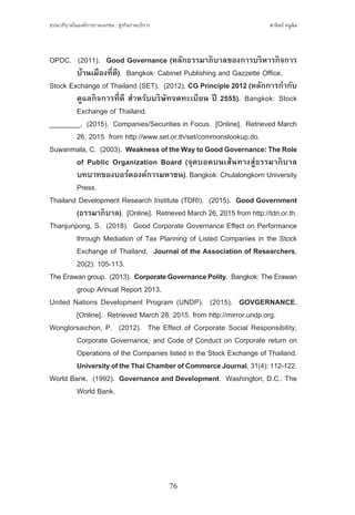 ธรรมาภิบาลในองค์การภาคเอกชน : ธุรกิจภาคบริการ
76
สานิตย์ หนูนิล
OPDC.  (2011).  Good Governance (หลักธรรมาภิบาลของการบริหารกิจการ
	 บ้านเมืองที่ดี).  Bangkok: Cabinet Publishing and Gazzette Office.
Stock Exchange of Thailand (SET).  (2012). CG Principle 2012 (หลักการก�ำกับ
	 ดูแลกิจการที่ดี ส�ำหรับบริษัทจดทะเบียน ปี 2555). Bangkok: Stock
	 Exchange of Thailand.
________.  (2015).  Companies/Securities in Focus.  [Online].  Retrieved March
	 26, 2015  from http://www.set.or.th/set/commonslookup.do.
Suwanmala, C.  (2003).  WeaknessoftheWaytoGoodGovernance:TheRole
	 of Public Organization Board (จุดบอดบนเส้นทางสู่ธรรมาภิบาล
	 บทบาทของบอร์ดองค์การมหาชน). Bangkok: Chulalongkorn University
	 Press.
Thailand Development Research Institute (TDRI).  (2015).  Good Government
	 (ธรรมาภิบาล).  [Online].  Retrieved March 26, 2015 from http://tdri.or.th.
Thanjunpong, S.  (2018).  Good Corporate Governance Effect on Performance
	 through Mediation of Tax Planning of Listed Companies in the Stock
	 Exchange of Thailand.  Journal of the Association of Researchers,
	 20(2): 105-113.
The Erawan group.  (2013).  CorporateGovernancePolity.  Bangkok: The Erawan
	 group Annual Report 2013.
United Nations Development Program (UNDP).  (2015).  GOVGERNANCE.
	 [Online].  Retrieved March 28, 2015. from http://mirror.undp.org.
Wonglorsaichon, P.  (2012).  The Effect of Corporate Social Responsibility,
	 Corporate Governance, and Code of Conduct on Corporate return on
	 Operations of the Companies listed in the Stock Exchange of Thailand.  
	 UniversityoftheThaiChamberofCommerceJournal, 31(4): 112-122.
World Bank.  (1992). Governance and Development.  Washington, D.C.: The
	 World Bank.
 