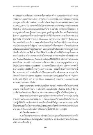 ธรรมาภิบาลในองค์การภาคเอกชน : ธุรกิจภาคบริการ
60
สานิตย์ หนูนิล
ทางเศรษฐกิจและสังคมของประเทศเพื่อการพัฒนาซึ่งครอบคลุมประเด็นในเรื่องของ
การมีส่วนร่วมของภาคส่วนต่าง ๆ การบริหารจัดการภาครัฐ ภาระรับผิดชอบ กรอบตัว
บทกฎหมายเกี่ยวกับการพัฒนา ความโปร่งใสและข้อมูลข่าวสาร (World Bank Cited
in OPCD, 2011: 15) นอกจากนั้นยังมีผู้ก�ำหนดความหมายที่ส�ำคัญ อาทิ Suwanmala
(2003: 5-6) ได้อธิบายความหมายของ ธรรมาภิบาล ว่า หมายถึง การปกครองที่ดี(ธรรม = ดี
ความถูกต้องอภิบาล=คุ้มครองปกป้องดูแลบ�ำรุงอภิ=สูงเหนือยิ่งบาล=รักษาปกครอง)
ซึ่งค�ำว่า Governance ในภาษาอังกฤษก็เป็นค�ำที่มีวิวัฒนาการ และเปลี่ยนความหมาย
ไปจากเดิม รากศัพท์มาจากค�ำว่า Gouverner ในภาษาลาติน หรือค�ำว่า Gubernare
ในภาษากรีก ซึ่งหมายถึง to steer หรือ ถือหางเสือ (เช่น เรือ) แต่เดิมในภาษาอังกฤษ
ค�ำนี้เป็นค�ำนามหมายถึง รัฐบาล ในเชิงนามธรรม ซึ่งก็คือการปกครองในระดับประเทศ
แต่ในระยะหลังเมื่อวงการธุรกิจขยายตัว และเห็นความจ�ำเป็นต้องมีการก�ำกับดูแล รักษา
เช่นเดียวกับประเทศ จึงน�ำค�ำนี้มาใช้ส�ำหรับบรรษัท หรือบริษัทในภาคธุรกิจเอกชน
ตลอดไปจนถึงองค์การภาคมหาชนด้วยโดยหมายถึงการบริหารจัดการในระดับสูงสุด
ส่วน Thailand Development Research Institute (TDRI) (2015) อธิบายความหมายของ
ธรรมาภิบาล ว่าหมายถึง การปกครอง การบริหาร การจัดการ การควบคุมดูแล กิจการต่าง ๆ
ให้เป็นไปตามครรลองคลองธรรม นอกจากนี้ยังหมายถึงการบริหารจัดการที่ดี
ซึ่งสามารถน�ำไปใช้ได้ทั้งภาครัฐและภาคเอกชน ธรรมที่ใช้ในการบริหารงานนี้
มีความหมายอย่างกว้าง กล่าวคือ หาได้มีความหมายเพียงหลักธรรมทางศาสนาเท่านั้น
แต่รวมถึงศีลธรรม คุณธรรม จริยธรรม และความถูกต้องชอบธรรมทั้งปวง ซึ่งวิญญูชน
พึงประพฤติปฏิบัติ อาทิ ความโปร่งใส ตรวจสอบได้ การปราศจากการแทรกแซง
จากองค์การภายนอก เป็นต้น
	 สรุปความหมายของธรรมาภิบาลได้ว่า หมายถึง “หลักการที่ใช้ในการบริหาร
ประเทศ รวมทั้งองค์การต่าง ๆ เพื่อให้เกิดความโปร่งใส เป็นธรรม มีประสิทธิภาพ
ประสิทธิผล โดยเน้นการมีส่วนร่วม และการตรวจสอบจากผู้มีส่วนได้เสียกลุ่มต่าง ๆ”
	 ธรรมาภิบาลมีความส�ำคัญอย่างยิ่งต่อการบริหารองค์การ ไม่ว่าจะเป็นภาครัฐ
ภาคเอกชน หรือภาคประชาสังคมต่าง ๆ เนื่องจากธรรมาภิบาลเป็นเรื่องที่เกี่ยวข้องกับ
การปฏิบัติต่อกันและเป็นแนวทางในการจัดระเบียบเพื่อให้ทุกภาคส่วนสามารถอยู่ร่วมกัน
ได้อย่างสงบสุขตั้งอยู่ในความถูกต้องเป็นธรรมสรุปประโยชน์ของการน�ำหลักธรรมาภิบาล
มาประยุกต์ใช้ในการบริหารจัดการได้ดังต่อไปนี้ (OPCD, 2011: 25-26)
	 ประโยชน์ต่อองค์การ
	 1. ท�ำให้การบริหารจัดการองค์การมีกลไกและกฎเกณฑ์ในการบริหารจัดการที่ดี
มีระบบ มีความโปร่งใส มีมาตรฐานในการปฏิบัติงาน อันน�ำมาซึ่งความน่าเชื่อถือและ
ศรัทธาต่อองค์การนั้น ๆ
 