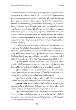 ธรรมาภิบาลในองค์การภาคเอกชน : ธุรกิจภาคบริการ
62
สานิตย์ หนูนิล
ของการบริหารกิจการบ้านเมืองที่ดีหรือธรรมาภิบาล ไว้9 ประการ ได้แก่ (1) การมีส่วนร่วม
(participation) (2) นิติธรรม (rule of law) (3) ความโปร่งใส (transparency)
(4) การตอบสนอง (responsiveness) (5) การมุ่งเน้นฉันทามติ (consensus-oriented)
(6) ความเสมอภาค/ความเที่ยงธรรม (equity) (7) ประสิทธิภาพและประสิทธิผล
(efficiency and effectiveness) (8) ภาระรับผิดชอบ (accountability) และ (9) วิสัยทัศน์
เชิงกลยุทธ์ (strategic vision) ส่วน World Bank (1992) ได้ก�ำหนดองค์ประกอบของ
ธรรมาภิบาลคลอบคลุมประเด็น 6 มิติ ได้แก่ (1) การมีสิทธิมีเสียงของประชนและ
ภาระรับผิดชอบ (voice and accountability) (2) ความมีเสถียรภาพทางการเมืองและ
การปราศจากความรุนแรง (political stability and absence of violence) (3) ประสิทธิผล
ของรัฐบาล (government effectiveness) (4) คุณภาพของมาตรฐานควบคุม (regulatory
quality) (5) นิติธรรม (rule of law) และ (6) การควบคุมปัญหาทุจริตประพฤติมิชอบ
(control of corruption)
	 ส�ำหรับประเทศไทยนักวิชาการตลอดจนองค์การต่าง ๆ ได้ก�ำหนดองค์ประกอบ
ของหลักธรรมาภิบาลขึ้น ซึ่งส่วนใหญ่สอดคล้องกับองค์ประกอบที่สถาบันในระดับสากล
ได้ก�ำหนดไว้โดยมีการประยุกต์รายละเอียดในแต่ละหลักการเพื่อให้สอดคล้องกับบริบท
ของประเทศไทย อาทิระเบียบส�ำนักนายกรัฐมนตรีว่าด้วยการสร้างระบบบริหารกิจการ
บ้านเมืองและสังคมที่ดีพ.ศ. 2542 มุ่งเน้นให้หน่วยงานของรัฐด�ำเนินงานตามภาระหน้าที่
โดยยึดหลักพื้นฐาน 6 ประการ ได้แก่ (King Prajadhipok’s Institute, 2013: 18-20)
	 1) หลักนิติธรรม หมายถึง การตรวจตรากฎหมายที่ถูกต้อง เป็นธรรม
การบังคับให้เป็นไปตามกฎหมาย การก�ำหนดกฎ กติกาและการปฏิบัติตามกฎกติกา
ที่ตกลงกันไว้อย่างเคร่งครัด โดยค�ำนึงถึงสิทธิ เสรีภาพ ความยุติธรรมของสมาชิก
	 2) หลักคุณธรรม หมายถึง ความยึดมั่นในความถูกต้องดีงาม การส่งเสริม
สนับสนุนให้ประชาชนพัฒนาตนเองไปพร้อมกัน เพื่อให้คนไทยมีความซื่อสัตย์ จริงใจ
ขยัน อดทน มีระเบียบวินัย ประกอบอาชีพสุจริตจนเป็นนิสัยประจ�ำชาติ
	 3) หลักความโปร่งใส หมายถึง การสร้างความไว้วางใจซึ่งกันและกันของ
คนในชาติ โดยปรับปรุงกลไกการท�ำงานขององค์การให้มีความโปร่งใส
	 4)หลักความมีส่วนร่วม หมายถึง การเปิดโอกาสให้ประชาชนมีส่วนรับรู้และ
เสนอความคิดเห็นในการตัดสินใจปัญหาส�ำคัญของประเทศ ไม่ว่าด้วยการแจ้งความเห็น
การไต่สวนสาธารณะ การประชาพิจารณ์ การแสดงประชามิติ หรืออื่น ๆ
	 5) หลักความรับผิดชอบ หมายถึง การตระหนักในสิทธิหน้าที่ความส�ำนึก
รับผิดชอบต่อสังคม การใส่ใจปัญหาสาธารณะของบ้านเมือง และการกระตือรือร้น
ในการแก้ปัญหา ตลอดจนการเคารพในความคิดเห็นที่แตกต่างและความกล้าที่จะยอมรับ
ผลดีและผลเสียจากการกระท�ำของตน
 
