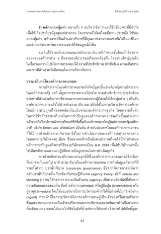 63
ปีที่ 36 ฉบับที่ 2 พ.ศ. 2559วารสารมหาวิทยาลัยศิลปากร ฉบับภาษาไทย ่ ่
	 6) หลักความคุ้มค่า หมายถึง การบริหารจัดการและใช้ทรัพยากรที่มีจ�ำกัด
เพื่อให้เกิดประโยชน์สูงสุดแก่ส่วนรวม โดยรณรงค์ให้คนไทยมีความประหยัด ใช้ของ
อย่างคุ้มค่า สร้างสรรค์สินค้าและบริการที่มีคุณภาพสามารถแข่งขันได้ในเวทีโลก
และรักษาพัฒนาทรัพยากรธรรมชาติให้สมบูรณ์ยั่งยืน
	 จะเห็นได้ว่าองค์ประกอบของหลักธรรมาภิบาลที่ก�ำหนดขึ้นโดยนักวิชาการ
ตลอดจนองค์การต่าง ๆ มีหลายองค์ประกอบที่สอดคล้องกัน โดยส่วนใหญ่มุ่งเน้น
ในเรื่องของความโปร่งใสการตรวจสอบได้ความมีประสิทธิภาพประสิทธิผลความเป็นธรรม
และการมีส่วนร่วมรับผิดชอบในการบริหารจัดการ
ธรรมาภิบาลในองค์การภาคเอกชน
	 การบริหารงานในองค์การภาคเอกชนก็เกิดปัญหาขึ้นเช่นเดียวกับการบริหารงาน
ในองค์การภาครัฐ อาทิ ปัญหาการขาดความโปร่งใส ขาดประสิทธิภาพ ประสิทธิผล
ขาดการมีส่วนร่วมในการบริหารและการตรวจสอบจากผู้มีส่วนได้เสียกลุ่มต่าง ๆ เป็นต้น
องค์การภาคเอกชนจึงได้น�ำหลักธรรมาภิบาลมาปรับใช้ในการบริหารจัดการองค์การ
โดยมีการประยุกต์ให้สอดคล้องกับบริบทขององค์การภาคธุรกิจ โดยความตื่นตัว
ในการใช้หลักธรรมาภิบาลในการก�ำกับดูแลองค์การภาคเอกชนเกิดขึ้นอย่างมาก
หลังจากเกิดวิกฤติการณ์การทุจริตคอร์รัปชั่นขึ้นกับองค์การขนาดใหญ่ในประเทศสหรัฐอเมริกา
อาทิ บริษัท Enron และ WorldCom เป็นต้น ส�ำหรับประเทศไทยองค์การภาคเอกชน
ก็ได้มีการน�ำหลักธรรมาภิบาลมาใช้ในการด�ำเนินงานขององค์การอย่างแพร่หลาย
โดยเฉพาะบริษัทจดทะเบียน ซึ่งตลาดหลักทรัพย์แห่งประเทศไทยได้มีการก�ำหนด
หลักการก�ำกับดูแลกิจการที่ดีของบริษัทจดทะเบียน พ.ศ. 2549 เพื่อให้บริษัทเหล่านั้น
ใช้เป็นหลักการและแนวปฏิบัติอย่างเป็นรูปธรรมในการด�ำเนินธุรกิจ
	 การน�ำหลักธรรมาภิบาลมาประยุกต์ใช้ในองค์การภาคเอกชนอาจมีชื่อเรียก
ที่แตกต่างกันออกไป อาทิ ธรรมาภิบาลในองค์การภาคเอกชน การก�ำกับดูแลกิจการที่ดี
รวมทั้งค�ำว่า บรรษัทภิบาล (corporate governance) ซึ่งหากพิจารณาจะเห็นว่า
หลักบรรษัทภิบาลนั้นเกี่ยวข้องกับทฤษฎีตัวแทน (agency theory) ดังที่ Jensen and
Meckling (1976) ได้กล่าวว่า ความเป็นตัวแทน (agency) เป็นความสัมพันธ์ที่เกิดจาก
ความยินยอมของสองฝ่าย คือฝ่ายตัวการ (principal) หรือผู้ถือหุ้น (shareholders) หรือ
ผู้ลงทุน (investors) โดยได้มอบอ�ำนาจในการบริหารองค์การให้กับฝ่ายที่เรียกว่าตัวแทน
(agent) ท�ำหน้าที่ในการบริหารจัดการองค์การแทนผู้เป็นเจ้าของหรือฝ่ายตัวการ
ซึ่งผลของการแยกความเป็นเจ้าของกิจการและการบริหารออกจากกันอาจท�ำให้ไม่สามารถ
ที่จะติดตามตรวจสอบได้อย่างใกล้ชิดในสิ่งที่ฝ่ายจัดการได้กระท�ำ จึงอาจท�ำให้เกิดปัญหา
 