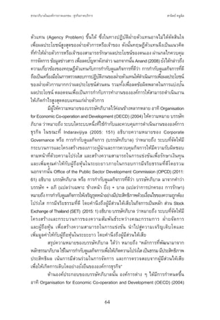 ธรรมาภิบาลในองค์การภาคเอกชน : ธุรกิจภาคบริการ
64
สานิตย์ หนูนิล
ตัวแทน (Agency Problem) ขึ้นได้ ซึ่งในทางปฏิบัติฝ่ายตัวแทนอาจไม่ได้ตัดสินใจ
เพื่อผลประโยชน์สูงสุดของฝ่ายตัวการหรือเจ้าของ ดังนั้นทฤษฎีตัวแทนจึงเป็นแนวคิด
ที่ท�ำให้ฝ่ายตัวการหรือเจ้าของสามารถรักษาผลประโยชน์ของตนเอง ผ่านกลไกควบคุม
การจัดการข้อมูลข่าวสารเพื่อลดปัญหาดังกล่าวนอกจากนั้นAnand(2008)ยังได้กล่าวถึง
ความเกี่ยวข้องของทฤษฎีตัวแทนกับการก�ำกับดูแลกิจการที่ดีว่า การก�ำกับดูแลกิจการที่ดี
ถือเป็นเครื่องมือในการตรวจสอบการปฏิบัติงานของฝ่ายตัวแทนให้ด�ำเนินการเพื่อผลประโยชน์
ของฝ่ายตัวการมากกว่าผลประโยชน์ส่วนตน รวมทั้งเพื่อลดข้อผิดพลาดในการแบ่งปัน
ผลประโยชน์ ตลอดจนเพื่อเป็นการก�ำกับการท�ำงานขององค์การให้สามารถด�ำเนินงาน
ให้เกิดก�ำไรสูงสุดตอบแทนแก่ฝ่ายตัวการ
	 มีผู้ให้ความหมายของบรรษัทภิบาลไว้ค่อนข้างหลากหลาย อาทิOrganisation
for Economic Co-operation and Development (OECD) (2004) ให้ความหมาย บรรษัท
ภิบาล ว่าหมายถึง ระบบใดระบบหนึ่งที่ใช้ก�ำกับและควบคุมการด�ำเนินงานขององค์การ
ธุรกิจ ในขณะที่ Indaravijiya (2005: 151) อธิบายความหมายของ Corporate
Governance หรือ การก�ำกับดูแลกิจการ (บรรษัทภิบาล) ว่าหมายถึง ระบบที่จัดให้มี
กระบวนการและโครงสร้างของภาวะผู้น�ำและการควบคุมกิจการให้มีความรับผิดชอบ
ตามหน้าที่ด้วยความโปร่งใส และสร้างความสามารถในการแข่งขันเพื่อรักษาเงินทุน
และเพิ่มคุณค่าให้กับผู้ถือหุ้นในระยะยาวภายในกรอบการมีจริยธรรมที่ดีโดยรวม
นอกจากนั้น Office of the Public Sector Development Commission (OPCD) (2011:
61) อธิบาย บรรษัทภิบาล หรือ การก�ำกับดูแลกิจการที่ดีว่า บรรษัทภิบาล มาจากค�ำว่า
บรรษัท + อภิ (แปลว่าเฉพาะ ข้างหน้า ยิ่ง) + บาล (แปลว่าการปกครอง การรักษา)
หมายถึงการก�ำกับดูแลกิจการให้เจริญรุดหน้าอย่างมีประสิทธิภาพด้วยเงื่อนไขของความถูกต้อง
โปร่งใส การมีจริยธรรมที่ดี โดยค�ำนึงถึงผู้มีส่วนได้เสียในกิจการเป็นหลัก ส่วน Stock
Exchange ofThailand(SET)  (2015:1)อธิบายบรรษัทภิบาล ว่าหมายถึง ระบบที่จัดให้มี
โครงสร้างและกระบวนการของความสัมพันธ์ระหว่างคณะกรรมการ ฝ่ายจัดการ
และผู้ถือหุ้น เพื่อสร้างความสามารถในการแข่งขัน น�ำไปสู่ความเจริญเติบโตและ
เพิ่มมูลค่าให้กับผู้ถือหุ้นในระยะยาว โดยค�ำนึงถึงผู้มีส่วนได้เสีย
	 สรุปความหมายของบรรษัทภิบาล ได้ว่า หมายถึง “หลักการที่พัฒนามาจาก
หลักธรรมาภิบาลใช้ในการก�ำกับดูแลกิจการเพื่อให้เกิดความโปร่งใสเป็นธรรมมีประสิทธิภาพ
ประสิทธิผล เน้นการมีส่วนร่วมในการจัดการ และการตรวจสอบจากผู้มีส่วนได้เสีย
เพื่อให้เกิดการเติบโตอย่างยั่งยืนขององค์การธุรกิจ”
	 ด้านองค์ประกอบของบรรษัทภิบาลนั้น องค์การต่าง ๆ ได้มีการก�ำหนดขึ้น
อาทิ Organisation for Economic Co-operation and Development (OECD) (2004)
 