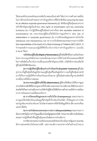 65
ปีที่ 36 ฉบับที่ 2 พ.ศ. 2559วารสารมหาวิทยาลัยศิลปากร ฉบับภาษาไทย ่ ่
ได้แบ่งองค์ประกอบหลักของบรรษัทภิบาลของเป็น 6 หลัก ได้แก่ (1) การสร้างความมั่นใจ
ในการมีกรอบโครงสร้างของการก�ำกับดูแลกิจการที่มีประสิทธิผล (ensuring the basic
for an effective corporate governance framework) (2)  สิทธิของผู้ถือหุ้นและบทบาท
หน้าที่ส�ำคัญของผู้เป็นเจ้าของ (the rights of shareholders and key ownership
functions) (3) การปฏิบัติของผู้ถือหุ้นอย่างเท่าเทียม (the equitable treatment of
shareholders) (4) บทบาทของผู้มีส่วนได้เสียในการดูแลกิจการ (the role of
stakeholders in corporate governance) (5) การเปิดเผยข้อมูลและความโปร่งใส
(disclosure and transparency) และ 6) ความรับผิดชอบของคณะกรรมการบริษัท
(the responsibilities of the board) ส่วน Stock Exchange of Thailand (SET) (2012: 1)
ก�ำหนดหลักการและแนวปฏิบัติที่ดีเกี่ยวกับการกับการก�ำกับดูแลกิจการ แบ่งเป็น
5 หมวด ได้แก่
	 1)สิทธิของผู้ถือหุ้น(RightsofShareholders)ผู้ถือหุ้นมีสิทธิในความเป็นเจ้าของ
โดยการควบคุมบริษัทผ่านการแต่งตั้งคณะกรรมการให้ท�ำหน้าที่แทนตนและมีสิทธิ
ในการตัดสินใจเกี่ยวกับการเปลี่ยนแปลงที่ส�ำคัญของบริษัท บริษัทจึงควรส่งเสริมให้
ผู้ถือหุ้นได้ใช้สิทธิของตน
	 2)การปฏิบัติต่อผู้ถือหุ้นอย่างเท่าเทียมกัน(EquitableTreatment)ผู้ถือหุ้น
ทุกราย ทั้งผู้ถือหุ้นที่เป็นผู้บริหารและผู้ถือหุ้นที่ไม่เป็นผู้บริหาร รวมทั้งผู้ถือหุ้นต่างชาติ
ควรได้รับการปฏิบัติที่เท่าเทียมกันและเป็นธรรม ผู้ถือหุ้นส่วนน้อยที่ถูกละเมิดสิทธิ
ควรมีโอกาสได้รับการชดเชย
	 3)บทบาทของผู้มีส่วนได้เสีย(Stakeholders)ผู้มีส่วนได้เสียควรได้รับการดูแล
จากบริษัทตามสิทธิที่มีตามกฎหมายที่เกี่ยวข้องคณะกรรมการควรพิจารณาให้มีกระบวนการ
ส่งเสริมให้เกิดความร่วมมือระหว่างบริษัทกับผู้มีส่วนได้เสียในการสร้างความมั่งคั่งความมั่นคง
ทางการเงินและความยั่งยืนของกิจการ
	 4) การเปิ ดเผยข้อมูลและความโปร่งใส (Transparency) คณะกรรมการ
ควรดูแลให้บริษัทเปิดเผยข้อมูลที่ส�ำคัญที่เกี่ยวข้องกับบริษัท ทั้งข้อมูลทางการเงิน
อย่างถูกต้องครบถ้วนทันเวลาโปร่งใสผ่านช่องทางที่เข้าถึงข้อมูลได้ง่ายมีความเท่าเทียม
และน่าเชื่อถือ
	 5)ความรับผิดชอบของคณะกรรมการ(Responsibilities) คณะกรรมการ
มีบทบาทส�ำคัญในการก�ำกับดูแลเพื่อประโยชน์สูงสุดของบริษัท กรรมการควรมีความรับผิดชอบ
ต่อผลการปฏิบัติหน้าที่ต่อผู้ถือหุ้นและเป็นอิสระจากฝ่ายจัดการ
	 หากพิจารณาจะพบว่าองค์ประกอบของหลักธรรมาภิบาลในภาครัฐและภาคเอกชน
มีความสอดคล้องกันในหลายมิติ แต่อาจจะมีความแตกต่างกันในด้านเป้าหมาย
 