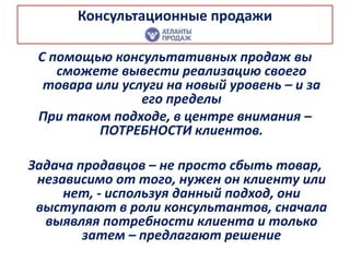 Консультационные продажи
С помощью консультативных продаж вы
сможете вывести реализацию своего
товара или услуги на новый уровень – и за
его пределы
При таком подходе, в центре внимания –
ПОТРЕБНОСТИ клиентов.
Задача продавцов – не просто сбыть товар,
независимо от того, нужен он клиенту или
нет, - используя данный подход, они
выступают в роли консультантов, сначала
выявляя потребности клиента и только
затем – предлагают решение
 