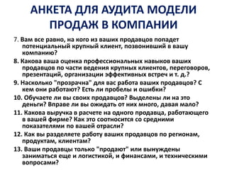 АНКЕТА ДЛЯ АУДИТА МОДЕЛИ
ПРОДАЖ В КОМПАНИИ
7. Вам все равно, на кого из ваших продавцов попадет
потенциальный крупный клиент, позвонивший в вашу
компанию?
8. Какова ваша оценка профессиональных навыков ваших
продавцов по части ведения крупных клиентов, переговоров,
презентаций, организации эффективных встреч и т. д.?
9. Насколько "прозрачна" для вас работа ваших продавцов? С
кем они работают? Есть ли пробелы и ошибки?
10. Обучаете ли вы своих продавцов? Выделены ли на это
деньги? Вправе ли вы ожидать от них много, давая мало?
11. Какова выручка в расчете на одного продавца, работающего
в вашей фирме? Как это соотносится со средними
показателями по вашей отрасли?
12. Как вы разделяете работу ваших продавцов по регионам,
продуктам, клиентам?
13. Ваши продавцы только "продают" или вынуждены
заниматься еще и логистикой, и финансами, и техническими
вопросами?
 