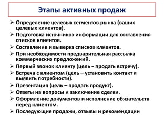 Этапы активных продаж
 Определение целевых сегментов рынка (ваших
целевых клиентов).
 Подготовка источников информации для составления
списков клиентов.
 Составление и выверка списков клиентов.
 При необходимости предварительная рассылка
коммерческих предложений.
 Первый звонок клиенту (цель – продать встречу).
 Встреча с клиентом (цель – установить контакт и
выявить потребности).
 Презентация (цель – продать продукт).
 Ответы на вопросы и заключение сделки.
 Оформление документов и исполнение обязательств
перед клиентом.
 Последующие продажи, отзывы и рекомендации
 