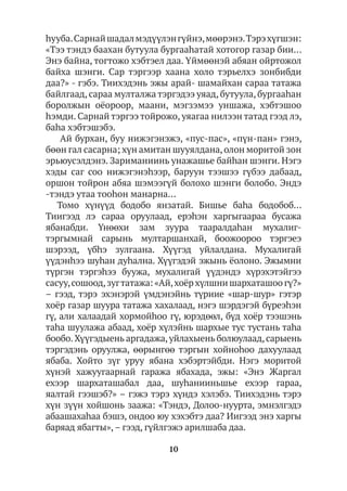 10
hууба.Сарнайшадалмэдүүлэнгүйнэ,мөөрэнэ.Тэрэхүгшэн:
«Тээ тэндэ баахан бутуула бургааhатай хотогор газар бии…
Энэ байна, тогтожо хэбтэел даа. Үймөөнэй абяан ойртожол
байха шэнги. Сар тэргээр хаана холо тэрьелхэ зонбибди
даа?» - гэбэ. Тиихэдэнь эжы арай- шамайхан сараа татажа
байлгаад, сараа мулталжа тэргэдээ уяад, бутуула, бургааhан
боролжын оёороор, маани, мэгзэмээ уншажа, хэбтэшоо
hэмди. Сарнай тэргээ тойрожо, уяагаа нилээн татад гээд лэ,
баһа хэбтэшэбэ.
Ай бурхан, буу нижэгэнэжэ, «пус-пас», «пүн-пан» гэнэ,
бөөн гал сасарна; хүн амитан шууялдана,олон моритой зон
эрьюусэлдэнэ. Зариманиинь унажашье байһан шэнги. Нэгэ
хэды саг соо нижэгэнэhээр, баруун тээшээ гүбээ дабаад,
оршон тойрон абяа шэмээгүй болохо шэнги болобо. Эндэ
-тэндэ утаа тооhон манарна…
Томо хүнүүд бодобо янзатай. Бишье баhа бодобоб…
Тиигээд лэ сараа оруулаад, ерэhэн харгыгаараа бусажа
ябанабди. Үнөөхи зам зуура тааралдаhан мухалиг-
тэргымнай сарынь мултаршанхай, боожоороо тэргэеэ
шэрээд, үбhэ зулгаана. Хүүгэд уйлалдана. Мухалигай
үүдэнhээ шуhан дуhална. Хүүгэдэй эжынь ёолоно. Эжымни
түргэн тэргэhээ буужа, мухалигай үүдэндэ хүрэхэтэйгээ
сасуу,сошоод,зугтатажа: «Ай,хоёр хүлшни шархаташоо гү?»
– гээд, тэрэ эхэнэрэй үмдэнэйнь түриие «шар-шур» гэтэр
хоёр газар шуура татажа хахалаад, нэгэ шэрдэгэй бүреэhэн
гү, али халаадай хормойhоо гү, юрэдөөл, бүд хоёр тээшэнь
таhа шуулажа абаад, хоёр хүлэйнь шархые тус тустань таhа
бообо.Хүүгэдыень аргадажа,уйлахыень болюулаад,сарыень
тэргэдэнь оруулжа, өөрынгөө тэргын хойноһоо дахуулаад
ябаба. Хойто зүг уруу ябана хэбэртэйбди. Нэгэ моритой
хүнэй хажуугаарнай гаража ябахада, эжы: «Энэ Жаргал
ехээр шархаташабал даа, шуhанииньшье ехээр гараа,
яалтай гээшэб?» – гэжэ тэрэ хүндэ хэлэбэ. Тиихэдэнь тэрэ
хүн зүүн хойшонь заажа: «Тэндэ, Долоо-нуурта, эмнэлгэдэ
абаашахаhаа бэшэ, ондоо юу хэхэбтэ даа? Иигээд энэ харгы
баряад ябагты»,– гээд, гүйлгэжэ арилшаба даа.
 