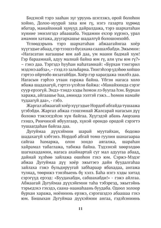 11
Бидэнэй тэрэ зааhан зүг уруунь шэглэжэ, орой болоhон
хойно, Долоо-нуурай заха юм гү, нэгэ газарта хүрөөд
ябатар, манайхинай хүнүүд дайралдажа, тэрэ шархатаһан
хүниие эмнэлгэдэ абаашаба. Ундамни ехээр хүрэнэ, урал
амамни хатажа, дуугархашье шадалгүй болошонхойб.
Үглөөдэрынь тэрэ шархатаhан абжаагайнгаа хоёр
хүүгэдые абаад,гэртээшээ бусахаяа саашалбабди.Эжымни:
«Нагасатан яагаашье юм ааб даа, ум маани бадмай хум!
Гэр бараамнай, адуу малнай байна юм гү, али үгы юм гү?»
– гэнэ даа. Тэргэдэ hууhан наhатамнай: «Бурхан тэнгэрил
мэдэнэ аабза»,–гээдлэ зальбарна.Тиигэһээр үдэhөө хойшо
гэртээ ойртобо янзатайбди. Хоёр гэр харагдажа эхилбэ даа.
Нагасын гэрһээ утаан гаража байна. Үбгэн нагаса холо
ябажа шадахагүй, гэртээ үлэhэн байжа: «Манайхинда сэрэг
суур ерээгүй. Эндэ-тэндэ хэды hомон лэ буугаа hэн. Бурхан
хаража, айгаашье hаа, аминда ээлтэй гэжэ… hомон намайе
тудаагүй даа», - гэбэ.
Жаргал абжаагай хоёр хүүгэдые Нордоб абгайдатушаажа
үгэбэбди. Жаргал абжаа гээшэмнай Жалсарай нагасын дүү
боложо тэжээгдэhэн хүн байгаа. Хүүгэдэй абань Аюрзана
гээшэ, Ринчинэй ябуулгаар, хүнэй орондо ородой сэрэгтэ
тушаагдаhан байгаа даа.
Дугуймаа дүүхэймни шарай муутайхан, бодожо
шадахагүй хэбтэнэ. Нордоб абгай томо гуулин шанагаараа
сайгаа hамаржа, олон зондо аягалжа, шараhан
хайрамал табаглажа, табижа байна. Тэдээнэй хөөрэлдөө
шагнахадамни, нагаса ахайнартай суг мал адуугаа абаад,
дайнай хүлhөө зайлажа ошоhон гэхэ юм. Сэржэ-Мэдэг
абжаа Дугуймаа дүү хоёр эжытэеэ дайн буудалгаhаа
зайлаха гэжэ бульдируугай забhараар ябахадаа, ангажа
туляад, төөрижэ тэнэhыень бү хэлэ. Баhа нэгэ хэды хитад
сэрэгүүд ерээд: «Буудахабди, сабшахабди!» - гэжэ айлгаа.
Абжаагай Дугуймаа дүүхэйемни таhа тэбэреэд, эжытэйнь
тэрьедэхэ гэхэдэ, саана-наанаһаань буудаба. Одоол золоор
бурхан хаража, ноёниинь ерэжэ, сэрэгшэдээ абаашаа гэхэ
юм. Бишыхан Дугуймаа дүүхэймни ангаа, гэдэhэниинь
 