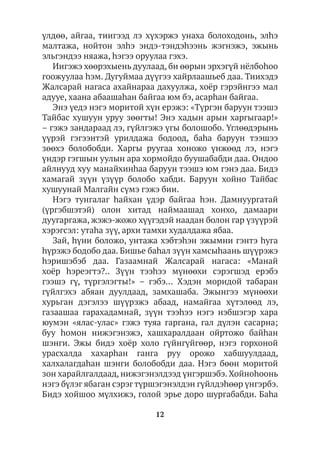 12
үлдөө, айгаа, тиигээд лэ хүхэржэ унаха болоходонь, элhэ
малтажа, нойтон элhэ эндэ-тэндэһээнь жэгнэжэ, эжынь
эльгэндээ няажа, hэгээ оруулаа гэхэ.
Иигэжэ хөөрэхыень дуулаад, би өөрын эрхэгүй нёлбоhоо
гоожуулаа hэм. Дугуймаа дүүгээ хайрлаашьеб даа. Тиихэдэ
Жалсарай нагаса ахайнараа дахуулжа, хоёр гэрэйнгээ мал
адууе, хаана абаашаhан байгаа юм бэ, асарhан байгаа.
Энэ үедэ нэгэ моритой хүн ерэжэ: «Түргэн баруун тээшэ
Тайбас хушуун уруу зөөгты! Энэ хадын арын харгыгаар!»
– гэжэ зандараад лэ, гүйлгэжэ үгы болошобо. Үглөөдэрынь
үүрэй гэгээнтэй урилдажа бодоод, баhа баруун тээшээ
зөөхэ болобобди. Харгы руугаа хоножо үнжөөд лэ, нэгэ
үндэр гэгшын уулын ара хормойдо буушабабди даа. Ондоо
айлнууд хуу манайхинhаа баруун тээшэ юм гэнэ даа. Бидэ
хамагай зүүн үзүүр болобо хабди. Баруун хойно Тайбас
хушуунай Малгайн сүмэ гэжэ бии.
Нэгэ тунгалаг hайхан үдэр байгаа hэн. Дамнуургатай
(үргэбшэтэй) олон хитад наймаашад хонхо, дамаари
дуугаргажа, жэжэ-жожо хүүгэдэй наадан болон гар үзүүрэй
хэрэгсэл: утаhа зүү, архи тамхи худалдажа ябаа.
Зай, hүни боложо, унтажа хэбтэһэн эжымни гэнтэ hуга
hүрэжэ бодобо даа. Бишье баhал зүүн хамсыhаань шүүрэжэ
hэришэбэб даа. Газаамнай Жалсарай нагаса: «Манай
хоёр hэреэгтэ?.. Зүүн тээhээ мүнөөхи сэрэгшэд ерэбэ
гээшэ гү, түргэлэгты!» – гэбэ… Хэдэн моридой табаран
гүйлгэхэ абяан дуулдаад, замхашаба. Эжынгээ мүнөөхи
хурьган дэгэлээ шүүрэжэ абаад, намайгаа хүтэлөөд лэ,
газаашаа гарахадамнай, зүүн тээhээ нэгэ нэбшэгэр хара
юумэн «ялас-улас» гэжэ туяа гаргана, гал дүлэн сасарна;
буу hомон нижэгэнэжэ, хашхаралдаан ойртожо байhан
шэнги. Эжы бидэ хоёр холо гүйнгүйгөөр, нэгэ горхоной
урасхалда хахарhан ганга руу орожо хабшуулдаад,
халхалагдаhан шэнги болобобди даа. Нэгэ бөөн моритой
зон харайлгалдаад, нижэгэнэлдээд үнгэршэбэ. Хойноhоонь
нэгэ бүлэг ябаган сэрэгтүршэгэнэлдэн гүйлдэһөөр үнгэрбэ.
Бидэ хойшоо мүлхижэ, голой эрье доро шургабабди. Баhа
 