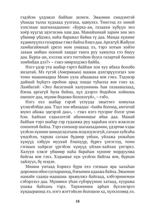 18
гэдэhэн үлдэжэл байhан шэнги. Эжымни сиидэмтэй
уhанда талха худхаад уулгаха, эдюулхэ. Тиигээд лэ зоной
хэлсэхые шагнахадамни: «Бурха-ан, газаахи хүбүүн энэ
хоёр хүүгэд эдэгэхэнь хаш даа. Манайхинай зарим зон энэ
үбшөөр үбдэжэ, наhа баражал байна гү даа. Манда хүниие
хүдөөлүүлхэ газаршье гэжэ байха бэшэ даа.Аргагүй Жабуун
ламбагаймнай үреэл ном уншаад лэ, тэрэ хотын хойто
захын нобшо ноохой хаядаг ганга руу хаюулха гээ бшуу
даа. Бурха-ан, хэзээш нэгэ тогтоhон бууса газартай болохо
зонбибди дээ?» – гэжэ хөөрэлдэжэ байба.
Нэгэ үдэр ута шабар гэртэ байhан зон хуу ябаха болобо
янзатай. Мэ гүгэй (Америкын) шажан дэлгэрүүлэгшэ зон
томо машинаараа Мони уула абаашаха юм гэнэ. Тэдэнэр
дайнай һүйдтэ ороhон арад зондо туhалха юм гэнэ ха.
Ламбагай: «Энэ басаганай халууниинь һая газаашалаад,
бэень аргагүй hула байна, хүл дээрээ бодоhон хойнонь
ошохот даа, мүнөө бодожо болохогүй», – гэбэ.
Нэгэ ехэ шабар гэрэй углууда эжытэеэ хоюулаа
үлэшэбэбди даа. Тэдэ зон ябахадаа: «Һайн болоод, амтатай
юумэ абажа эдеэрэй даа», – гэжэ нэгэ түхэриг бэлэг үгөө
hэн. Һайхан сэдьхэлтэй абамнишье ябаа даа. Манай
байhан тэрэ шабар гэр гудамжа руу хараhан нэгэ жэжэхэн
сонхотой байха. Тэрэ сонхоор шагаахадамни, үдэртөө хэды
үхэhэн хүниие шиидхэдэгынь мэдэгдэхэгүй,сагаан хубсаhа
үмдэhэн, тархяа сагаан бүдөөр уяhан, уйлажа унжаhан
хүнүүд зэбүүн муухай бэшхүүр, бүреэ үлеэгээд, томо
гэгшын хайрсаг үргэhэн хүнүүд уйлан-хайлан үнгэрхэ.
Халуун хэжэг үбшөөр наhа бараhан хүниие мордуулжа
байгаа юм гэхэ. Хэдышье хүн үхэhэн байгаа юм, бурхан
зайлуул, бү мэдэе.
Минии унтаад һэрихэ бүри ехэ гэгшын яра хальһан
доромни обоо сугларшоод,бэеымни адаажа байха.Эжымни
намайе сааша-наашань эрьюулжэ байгаад, хэбтэрииемни
сэбэрлэхэ даа. Мүнөөхи уһан сүбэрүүмни хатаад, хууража
унажа байхань тэрэ. Тархиимни арһан бүхэлеэрээ
хүндыршоод лэ, нэгэ жэгтэйхэн болошоо ха, хүлхэлзөөд лэ.
 