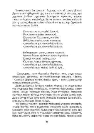 21
Үглөөдэрынь би эртэхэн бодоод, намтай сасуу Даша-
Дугар гэжэ хүбүүнтэй суг, нэгэ тэгшэхэнээр зогсоод, дуу
дуулажа байhан хүүгэдые hонирхон харахаяа, тэдээн
тээшэ гүйлдэжэ ошобобди. Эгээл томонь, хорёод наhатай
юм гү гэхээр, багань найма-юhэтэй юм гү гэхээр, бурханай
магтаал татажа байба.
Тэгүүншэлэн ерэгшэдэй бэетэй,
Түгэс номын алдар гэгээнтэй,
Тугуулагсан Шэгэмүүни, тандаа
Тододхагсан санал эеэр мүргөөмү.
Арьяа баала, ум маани бадмай хум,
Арьяа баала, ум маани бадмай хум.
Бадмараагын улаан, сагаан үнгэтэй,
Мотор дагаан эрдэниин хонхо баригсан,
Үхэлгүй насанай шэди үгэгшэ
Юсэн ехэ Аюуша дагаан мүргөөмү.
Арьяа баала, ум маани бадмай хум,
Арьяа баала ум маани бадмай хум…
Хажуудань нэгэ бургааhа бариhан хүн, зүүн гараа
нюргандаа үргэлөөд, томоотойхоноор алхална. «Энэнь
- Санжын Даржаа гээшэ, багша хүн», – гэжэ Даша-Дугар
намда аалихан хэлэбэ.
Дайн дажарһаа бутаржа үлэhэн буряад зон эндэ-тэндэ
түр зуурашье hаа тогтоходоо, hургуули байгуулаад, залуу
зоноо номдо hургадаг байгаа. Эндэ сугларжа, бурханай
магтаал, маани татаад, һүүлээрнь номоо үзэдэг байгаа юм.
Даша-Дугар бидэ хоёр тэрэ бургааhа бариhан багшаhаань
айгаад, майхандаа бусаа hэмди.
Үдэ болохо үедэ хүн зон нэгэ майханай үүдэндэ сугларба.
Үндэр бэетэй, томо гэдэhэтэй, сонхигор шара шарайтай,
хонхогор хүхэ нюдэтэй, хальбагар хурса хамартай нэгэ эрэ
хүн, хажуудань мүн лэ үндэршэг хамартай хэды эрэшүүл,
баhа иимэрхүү шарайтай хэды эхэнэр байба. Манайхинай
 