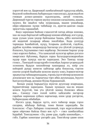 31
хэрэгтэй юм ха. Цыренжаб ламбагаймнай түрүүлээд ябаба,
бидэнэй хойноhоонь hубарилдан гэшхэлхэдэ,дүүжэндэһэн
гэнжын дээшэ-доошоо хүдэлхэдэнь, аягүй гээшэнь.
Доромнай түргэн горхон шулуу сохилон сагаалхина, шааян
хүүенэ. Би эжыhээ таhа зууралдаад, маани уншаhаар,
ойро-ойрохоно хүлөө табиhаар лэ, дүнгэн-данган саада
эрмэгтэнь гарашабаб.
Бидэ заримдаа hайхан сэдьхэлтэй хитад айлда хоножо,
хаа-яа хада бартаагай забhараар хоножо ябаhаар,нэгэ үдэр,
хада уулын улам үндэр байгаашье hаань, үбhэ ногоотой,
ой модотой газараар ябажа эхилбэбди. Хада дээгүүр
тархидаа hамбайтай, хүзүү, hээрынь дэлhэтэй, гэдэhэн,
дүрбэн хүлэйнь хоорондуур hаглагар ута үhэтэй үхэрнүүд
бэлшэнэ, һүүлыншье гэжэ нарбагар. Энээниие hарлаг үхэр
гэжэ нэрлэхэ байна… Ута хамсытай хүлхэгэр арhан дэгэлээ
хөөргэлжэ бүhэлөөд, баруун гараа hугалдаргалжархиhан
хүдэр хара хүнүүд хаа-яа харагдана. Энэ Тангад газар
гээшэ…Тангадайгазархүрэбэгээшэбди.Һарлагүхэрнүүдэй
эзэниинь бүдүүн хоолойгоор хашхараад лэ, хоёр ута
ооhорой дунда нимгэн хабтагар арhа бэхилээд, тэрээн
соогоо үхэрэй баабхайн шэнээн шулуу хэжэ, hэршэгэнэтэр
эрьюулээдтабижархихадань,тэрэньхүсэтэйгөөр шэнхинэн
дэгдэшэдэг юм ха. Һарлагууд тэрэ абяа дуулахадаа, hүүлээ
hагсалзуулһаар, доошоо буужа hурашанхай.
Холын үндэр hарьдагууд мүнгэн дуулгаар ялархадаа,
hүрөөтэйгөөр харагдана. Хадын хүндыдэ хаа-яа ямаан
шэнги hүүлтэй, төө ута үhэтэй хонид бэлшэжэ ябаха
юм… Саншуу гэжэ голой хойто хабсагайн энгэрээр
гараhан нариихан субаса харгыгаар, олон үдэр үнгэргэн,
һубарилдажа ябабабди.
Нэгэтэ үдэр, баруун зүгтэ, нэгэ тобогор шара гэрэл
сасаржа, ябаhаар байтар, томо болон харагдаба. Би
hэмээхэн: «Тэрэ Лабарин гээшэмнай, тэрэ мүргэлэймнай
орон ойртожо байгаа бэшэ юм гү?» – гэжэ ламбагайhаа
hурабаб. Тиихэдэмни: «Ээ, үшөө үды, гурба хонохобди», –
гэбэ. Гурбан хоногшье үнгэрбэ даа. Тиигэһээр үшөө олон
 