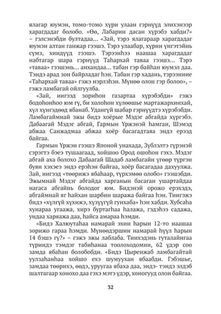 32
ялагар юумэн, томо-томо хүри улаан гэрнүүд элихэнээр
харагдадаг болобо. «Өө, Лабарин дасан хүрэбэ хабди?»
– гэлсэнэбди бултадаа… «Зай, тэрэ ялагараар харагдадаг
юумэн алтан ганжар гээшэ. Тэрэ улаабар, хүрин үнгэтэйнь
сүмэ, хиидүүд гээшэ. Тэрээнhээ наашаа харагдадаг
набтагар шара гэрнүүд Таhархай таваа гээшэ… Тэрэ
«таваа» гээшэнь… анхандаа… табан гэр байhан юумэл даа.
Тэндэ арад зон байрладаг hэн. Табан гэр хадань, тэрээниие
«Таһархай таваа» гэжэ нэрлэhэн. Мүнөө олон гэр болоо», –
гэжэ ламбагай ойлгуулба.
«Зай, иигээд зориhон газартаа хүрэбэбди» гэжэ
бодоhонhоо юм гү, би холоhон хүлөөшье мартажархинхай,
хүл хүнгэдөөд ябанаб. Удангүй шабар гэрнүүдтэ хүрэбэбди.
Ламбагаймнай эжы бидэ хоёрые Мэдэг абгайда хүргэбэ.
Дабаагай Мэдэг абгай, Гармын Үржэнэй һамган, Шэмэд
абжаа Санжадмаа абжаа хоёр басагадтаяа эндэ ерээд
байгаа.
Гармын Үржэн гээшэ Японой унахада, Зүблэлтэ гүрэнэй
сэрэгтэ бэеэ тушаагаад, хойшоо Ород ошоhон гэхэ. Мэдэг
абгай аха болохо Дабаагай Шадаб ламбагайн үгөөр түргэн
буян хэхэеэ эндэ ерэhэн байгаа, хоёр басагадаа дахуулжа.
Зай, иигээд «төөрижэ ябаһаар, түрхэмөө олобо» гээшэбди.
Эжымнай Мэдэг абгайда харганын басаган ушартайдаа
нагаса абгайнь болодог юм. Бидэнэй орожо ерэхэдэ,
абгаймнай яг hайхан шарбин шаража байгаа hэн. Тиигэжэ
бидэ «хүлгүй хүхижэ, хүзүүгүй гунхаба» hэн хабди. Хубсаhа
хунараа угаажа, хирэ буртагhаа hалажа, гэдэhээ садажа,
ундаа харяажа даа, һайса амараа hэмди.
«Бидэ Халюутаhаа намарай эхин hарын 12-то наашаа
зорижо гараа hэмди. Мүнөөдэршни намарай hүүл hарын
14 бэшэ гү?» – гэжэ эжы лаблаба. Тиихэдэнь гуталайнгаа
түриидэ тэмдэг табиhанаа тоолоходомни, 62 үдэр соо
замда ябаһан болобобди. «Бидэ Цыренжаб ламбагайтай
уулзаhанhаа хойшо ехэ шумуухан ябаабди. Гэбэшье,
замдаа төөрихэ, өөдэ, уруугаа ябаха даа, эндэ- тэндэ элдэб
шалтагаар хонохо даа гэхэ мэтэ үдэр, хоногууд олон байгаа.
 