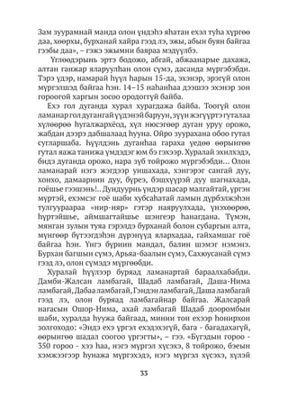 33
Зам зуурамнай манда олон үндэһэ яhатан ехэл туhа хүргөө
даа, хөөрхы, бурханай хайра гээд лэ, эжы, абын буян байгаа
гээбы даа», – гэжэ эжымни баяраа мэдүүлбэ.
Үглөөдэрынь эртэ бодожо, абгай, абжаанарые дахажа,
алтан ганжар яларуулhан олон сүмэ, дасанда мүргэбэбди.
Тэрэ үдэр, намарай hүүл hарын 15-да, эхэнэр, эрэгүй олон
мүргэлшэд байгаа hэн. 14–15 наhанhаа дээшээ эхэнэр зон
гороогой харгын зосоо ородоггүй байба.
Ехэ гол дуганда хурал хурагдажа байба. Тоогүй олон
ламанарголдугангайүүдэнэйбаруун,зүүнжэгүүртэгуталаа
хүлөөрөө hугалжархёод, хүл нюсэгөөр дуган уруу орожо,
жабдан дээрэ дабшалаад hууна. Ойро зуурахана обоо гутал
сугларшаба. Һүүлдэнь дуганһаа гараха үедөө өөрынгөө
гутал яажа танижа үмдэдэг юм бэ гэхээр. Хуралай эхилхэдэ,
бидэ дуганда орожо, нара зүб тойрожо мүргэбэбди… Олон
ламанарай нэгэ жэгдээр уншахада, хэнгэрэг сангай дуу,
хонхо, дамаариин дуу, бүреэ, бэшхүүрэй дуу шагнахада,
гоёшье гээшэнь!..Дундуурнь үндэр шасар малгайтай,үргэн
мүртэй, ехэмсэг гоё шаби хубсаhатай ламын дүрбэлжэhэн
тулгуураараа «нир-няр» гэтэр наяруулхада, үнэхөөрөө,
hүртэйшье, аймшагтайшье шэнгеэр hанагдана. Түмэн,
мянган зулын туяа гэрэлдэ бурханай болон субаргын алта,
мүнгөөр бүтээгдэһэн дүрэнүүд ялархадаа, гайхамшаг гоё
байгаа hэн. Үнгэ бүриин мандал, балин шэмэг нэмэнэ.
Бурхан багшын сүмэ, Арьяа-баалын сүмэ, Сахюусанай сүмэ
гээд лэ, олон сүмэдэ мүргөөбди.
Хуралай hүүлээр буряад ламанартай бараалхабабди.
Дамби-Жалсан ламбагай, Шадаб ламбагай, Даша-Нима
ламбагай,Дабааламбагай,Гэндэнламбагай,Дашаламбагай
гээд лэ, олон буряад ламбагайнар байгаа. Жалсарай
нагасын Ошор-Нима, ахай ламбагай Шадаб дооромбын
шаби, хуралда hуужа байгаад, минии тон ехээр hонирхон
золгоходо: «Эндэ ехэ үргэл ехэдэхэгүй, бага - багадахагүй,
өөрынгөө шадал соогоо үргэгты», – гээ. «Бүгэдын гороо -
350 гороо - хээ hаа, нэгэ мүргэл хүсэхэ, 8 тойрожо, бэеын
хэмжээгээр hунажа мүргэхэдэ, нэгэ мүргэл хүсэхэ, хүлэй
 