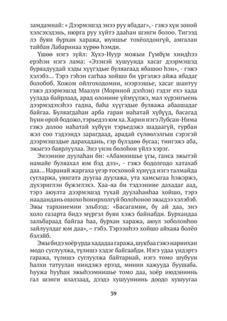 39
замдамнай: « Дээрмэшэд энээ руу ябадаг»,- гэжэ хүн зоной
хэлсэхэдэнь, нюрга руу хүйтэ дааһан шэнги болоо. Тигээд
лэ буян бурхан хаража, юуншье тохёолдонгүй, амгалан
тайбан Лабаринаа хүрөө hэмди.
Үшөө нэгэ зүйл: Хүхэ-Нуур можын Гүмбүм хиидhээ
ерэhэн нэгэ лама: «Эзэнэй хушуунда хасаг дээрмэшэд
буряадуудай хэды хүүгэдые буляагаад ябашоо һэн», - гэжэ
хэлэбэ… Тэрэ гэhэн сагһаа хойшо би үргэлжэ айжа ябадаг
болобоб. Хожом ойлгоходомни, нээрээшье, хасаг шантуу
гэжэ дээрмэшэд Маазун (Мориной дэлhэн) гэдэг ехэ хада
уулада байрлаад, арад олониие үймүүлжэ, мал хүрэнгыень
дээрмэдэхэһээ гадна, баhа хүүгэдые буляажа абаашадаг
байгаа. Буляагдаhан арба гаран наhатай хүбүүд, басагад
hүниоройбодожо,тэрьедээюмха.ХариннэгэЛубсан-Нима
гэжэ долоо наhатай хүбүүн тэрьедэжэ шадаагүй, гурбан
жэл соо тэдээндэ зарагдаад, арадай сүлөөлэлгын сэрэгэй
дээрмэшэдые дарахадань, гэр бүлэдөө бусаа; тиигэжэ аба,
эжыгээ баярлуулаа. Энэ үнэн болоһон үйлэ хэрэг.
Энээниие дуулаһан би: «Абамнишье үгы, ганса эжытэй
намайе буляахал юм бэд дээ», - гэжэ бодолгодо хатахаб
даа… Наранай жаргаха үеэр тосхоной хүнүүд нэгэ талмайда
сугларжа, уянгата дуугаа дуулажа, ута хамсыгаа hэжэржэ,
дүхэриглэн бүжэглэхэ. Хаа-яа би тэдээниие дахадаг аад,
тэрэ аюулта дээрмэшэд тухай дуулаhанhаа хойшо, тэрэ
нааданданьошохоhонирхолгүйболоhонооэжыдээхэлэбэб.
Эжы тархииемни эльбээд: «Басагамни, бү ай даа, энэ
холо газарта бидэ мүргэл буян хэжэ байнабди. Бурхандаа
зальбараад байгаа hаа, бурхан хаража, аюул зоболонhоо
зайлуулдаг юм даа», – гэбэ. Тэрээнhээ хойшо айхаяа болёо
бэлэйб.
Эжыбидэхоёрурдахададаагаража,шукбаагэжэнариихан
модо суглуулжа, түлишэ хэдэг байгаабди. Нэгэ удаа үндэртэ
гаража, түлишэ суглуулжа байтарнай, нэгэ томо шубуун
hалхи татуулан ниидэжэ ерээд, минии хажууда буушаба.
Һуужа һууhан эжыhээмнишье томо даа, хоёр нюдэниинь
гал шэнги ялалзаад, дээдэ хушууниинь доодо хушуугаа
 
