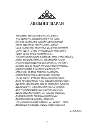 4
АБЫМНИ ШАРАЙ
Үришэлжэ тэнжээһэн абымни шарай
Үнгэ сараагүй һанаандамни тодо бэшэ.
Балшар багадамни нүгшэһэнэй хараагаар
Байра түлэбынь үлөөгүй, энэнь гэршэ.
Соёл, болбосорол хүгжөөгүй үймөөтэ ниигэмдэ
Содон дүрынь зураг олдоогүй гэжэ мэдэнэлби.
Түмэн зоной дунда хэн нэгэниинь
Тэнжээһэн абатаймни адлихан гэжэ мүрөөдэдэгби.
Эжын яряанда эсэгымни дурсагдадаг үйлэнь
Элэжэ баларшагүйгөөр сэдьхэлдэмни үлөө һэн.
Бэлигэй ашаар түбэд, монгол соёлдо хүртэжэ,
Бэрхэ хүшэрые туйлаһанһаа болоо гү?
Этигэнэб: абамни мордохо болоходоо,
Эжыдэмни хоёрхон захяа хэлээ һэн даа:
«Алас баруун Түбэдтэ мүргэл хэжэ үзөөрэй,
Аляа гансахан үриеэ ном, бэшэгтэй болгоорой!»
Хүндэтэ нүхэрэйнгээ захяае сэдьхэлдээ һанажа,
Хүшэр гашуун үншэрэл, хооһоролые дабажа,
Хатуу журамтай үе сагта хүдэлмэрилжэ,
Хүнэй зэргэдэ хүргэһэн юм намайе эжымни.
Аласай харгыда гаража, сэхээтэниие
Адаглан хараха бүридөө, эльгэлжэ:
«Абымни шарайтай адлихан юм аа гү?» - гэжэ,
Айхабтар һанаһаар, жаран жэлые элээгээб.
23.02.2005
 