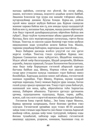 40
матажа орёоhон, сэглэгэр ехэ үhэтэй. Би ехээр айжа,
маани, мэгзэмээ уншаад, мэдээгээ алдаһан шэнги байбаб.
Эжымни hэмээхэн түр зуура соо намайе тэбэрижэ абаад,
хүтэрэлдэһөөр доошоо буугаа hэмди. Бурха-ан, үхэhэн
хүнэй мяха эдидэг шубуун байгаал даа. Бурхан сахюусан
маниие хаража байгаа юм гү, али амиды хүндэ халдадаггүй
байгаа юм гү, яагаашье hаа, юрэдөө, манда дахин ойртоогүй.
Али бидэ тэрэнэй дальбараануудтань ойртоhон байгаа юм
гүбди?.. Бидэ түүhэн түлишэеэшье абажа үрдингүй доошоо
буугаад, бага сага мүшэрхэнүүдые суглуулаад, гэртээ бусаа
hэмди. Тиигээд лэ нилээн удаан болотор тэрэ томо шубуун
нюдэндэмни ходо үзэгдэһэн шэнги байгаа hэн. Маани,
тарнияа уншаhаар байтарни, мартагдаа даа тиигэhээр…
Бидэ Лабарин дасанда жэлһээ үлүүтэй саг соо үргэл
мүргэл хээбди. Тиигээд тэндэ сугларhан буряад зон:
Доржын Санжаатан лама хүбүүнтэеэ, Шадабтан хоюулаа,
Мэдэг абгай хоёр басагадаараа, Шадаб дооромбо, Шойжоо
аграмба, Аюуша хуряахай, Галдан Холхоонтон басагантаяа,
эжы бидэ хоёр Хорцанцан гэгээнэй абаралай хүреэдэ
багтажа байһан аад, Шөөхү, Нэрмаа гэhэн мал ажалай
газар уруу (тэндэхи хүнүүд «наншан» гэдэг байгаа) зөөхэ
болобобди. Харгыдаа долоон хоног лаб ябажа, гэгээнтэнэй
наншан хүрөөбди. Тэрэ Шөөхү, Нэрмаа, мүнөө газарай
картада харахада, Гансу можын баруун урда захада, Хатан
голой дээдэ эрьедэ оршодог юм. Тэндэ тэргэ унаа байхагүй,
наншанай зон мяха, арhа, айрагайнгаа тоhо hарлагтаа
ашаад, Лабарин абаашаха. Тэрээнээ үргэлдэ үргэхыень
үргөөд, худалдахыень худалдаад, будаа, таряа, дабhа,
жэмэс, сай гэхэ мэтэ хэрэгтэй юумэеэ абажа бусадаг байгаа.
Гэгээнтэн hэеы гэртэй байха… Энэ hэеы гэрые Монгол,
Буряад ороноор залархадань, бэлэг болгожо үргэhэн гэжэ
хэлсэдэг. Гэгээнтэнэй үргөөhөө зүүн тээшэ 40-50 алхамай
зайда томо гэгшын хара банагта (энэ банаг гээшэнь hарлагай
нооhоор хэhэн, дундаа хоёр томо тулгууртай, тойроод хэды
богони тулааhатай, хабтагар хара майхан) гэгээнтэнэй
ажалшад: адуушан, үхэршэн, хонишон, hаалишан гээд лэ
 