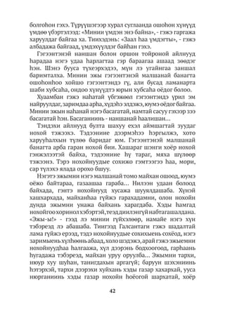 42
болгоhон гэхэ. Түрүүшэгээр хурал суглаанда ошоһон хүнүүд
үмдөө үбэртэлээд: «Минии үмдэн энэ байна»,- гэжэ гаргажа
харуулдаг байгаа ха. Тиихэдэнь: «Заал hаа үмдэгты», - гэжэ
албадажа байгаад, үмдэхүүлдэг байhан гэхэ.
Гэгээнтэнэй наншан болон оршон тойроной айлнууд
hарадаа нэгэ удаа hарлагтаа гэр бараагаа ашаад зөөдэг
hэн. Шэнэ бууса түхеэрхэдээ, мүн лэ угайнгаа заншал
баримталха. Минии эжы гэгээнтэнэй малшанай банагта
ошоһонһоо хойшо гэгээнтэндэ гү, али бусад ламанарта
шаби хубсаhа, ондоо хүнүүдтэ юрын хубсаhа оёдог болоо.
Хуаамбан гэжэ наhатай үбгэжөөл гэгээнтэндэ үрил эм
найруулдаг,заримдааарhа,хүдэhээлдэжэ,юумэоёдогбайгаа.
Минии эжын наһанай нэгэ басагатай,намтай сасуу гэхээр зээ
басагатай hэн. Басаганиинь- наншанай hаалишан…
Тэндэхи айлнууд булта шахуу ехэл аймшагтай зуудаг
нохой тэжээхэ. Тэдээниие дээрмэhээ hэргылжэ, хото
харууһалхын түлөө баридаг юм. Гэгээнтэнэй малшанай
банагта арба гаран нохой бии. Хашараг шэнги хоёр нохой
гэнжэлээтэй байха, тэдээниие hү тараг, мяха шүлөөр
тэжээнэ. Тэрэ нохойнуудые сохижо гэмтээгээ hаа, мори,
сар түлэхэ ялада орохо бшуу.
Нэгэтэ эжымни нэгэ малшанай томо майхан ошоод,юумэ
оёжо байтараа, газаашаа гараба… Нилээн удаан болоод
байхада, гэнтэ нохойнууд хусажа шууялдашаба. Хүнэй
хашхархада, майханһаа гүйжэ гарахадамни, олон нохойн
дунда эжымни унажа байхань харагдаба. Хэды hамгад
нохойгоохоринолхэбэртэй,теэддиилэнгүйнабтагашалдана.
«Эжы-ы!» - гээд лэ минии гүйхэлөөр, намайе нэгэ хүн
тэбэреэд лэ абашаба. Тиигээд Галсантаги гэжэ шадалтай
лама гүйжэ ерээд,тэдэ нохойнуудые сохихыень сохёод, нэгэ
заримыеньхүлhөөньабаад,холошэдэжэ,арайгэжээжыемни
нохойнуудһаа hалгаажа, хүл дээрэнь бодхоогоод, гарһаань
һугадажа тэбэреэд, майхан уруу оруулба... Эжымни тархи,
нюур хуу шуhан, танигдахын аргагүй; баруун шэхэниинь
hэтэрхэй, тархи дээрэхи хуйхань хэды газар хахархай, ууса
нюрганиинь хэды газар нохойн hоёогой шархатай, хоёр
 