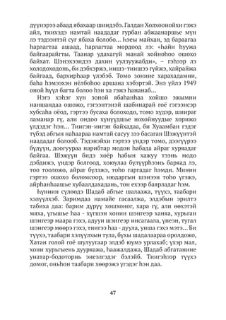 47
дүүнэрээ абаад ябахаар шиидэбэ.Галдан Холхоонойхи гэжэ
айл, тиихэдэ намтай наададаг гурбан абжаанаршье мүн
лэ тэдээнтэй суг ябаха болобо… Һэеы майхан, эд бараагаа
hарлагтаа ашаад, hарлагтаа мордоод лэ: «Һайн hуужа
байгаарайгты. Таанар удахагүй манай хойноhоо ошохо
байхат. Шэнэхээндээ дахин уулзуужабди», – гэhээр лэ
холодоходонь, би дэбхэржэ, иишэ-тиишээ гүйжэ, хайрайжа
байгаад, бархирhаар үлэбэб. Томо зониие харахадамни,
баhа hэмээхэн нёлбоhоо аршана хэбэртэй. Энэ үйлэ 1949
оной hүүл багта болоо һэн ха гэжэ hананаб…
Нэгэ хэһэг хүн зоной ябаhанhаа хойшо эжымни
наншандаа ошожо, гэгээнтэнэй шабинарай гоё гэгээнсэр
хубсаhа оёод, гэртээ бусаха болоходо, томо хүдэр, шиираг
ламанар гү, али ондоо хүнүүдшье нохойнуудые хорижо
үлдэдэг hэн… Тиигэн-иигэн байхадаа, би Хуаамбан гэдэг
түбэд абгын наhаараа намтай сасуу зээ басаган Шэжүүнтэй
наададаг болооб. Тэдэнэйхи гэртээ үндэр томо, дээгүүрээ
бүдүүн, доогуураа нарибтар модон hабада айраг хуряадаг
байгаа. Шэжүүн бидэ хоёр hабын хажуу тээнь модо
дэбдижэ, үндэр болгоод, хоюулаа бүлүүрhээнь баряад лэ,
тоо тооложо, айраг бүлэжэ, тоhо гаргадаг hэмди. Минии
гэртээ ошохо боломсоор, нюдаргын шэнээн тоhо үгэжэ,
айрhанhаашье хубаалдахадань, тон ехээр баярладаг hэм.
Һүниин сүлөөдэ Шадаб абгые шалаажа, түүхэ, таабари
хэлүүлхэб. Заримдаа намайе гасаалжа, элдэбын эрилтэ
табиха даа: барим дүрүү хошхоног, хара гү, али өөхэтэй
мяха, үгышье hаа - хүгшэн хонин шэнгеэр ханяа, хурьган
шэнгеэр маара гэхэ, адуун шэнгеэр инсагаала, үнеэн, тугал
шэнгеэр мөөрэ гэхэ,тиигээ һаа - дуула, унша гэхэ мэтэ… Би
түүхэ,таабари хэлүүлхын тула, бүхы шадалаараа оролдожо,
Хатан голой гоё шулуугаар элдэб юумэ урлахаб; үхэр мал,
хони хурьгыень дууряажа, hаажалдажа, Шадаб абгатаниие
унатар-бодоторнь энеэлгэдэг бэлэйб. Тиигэһээр түүхэ
домог, оньһон таабари хөөрэжэ үгэдэг һэн даа.
 